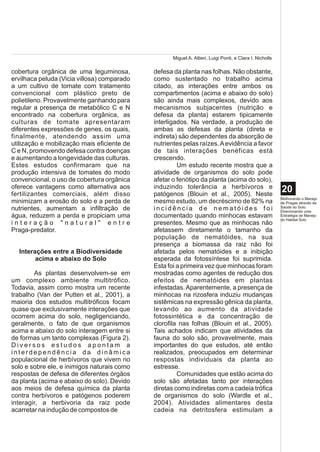 Miguel A. Altieri, Luigi Ponti, e Clara I. Nicholls

cobertura orgânica de uma leguminosa,        defesa da planta nas folhas. Não obstante,
ervilhaca peluda (Vicia villosa) comparado   como sustentado no trabalho acima
a um cultivo de tomate com tratamento        citado, as interações entre ambos os
convencional com plástico preto de           compartimentos (acima e abaixo do solo)
polietileno. Provavelmente ganhando para     são ainda mais complexos, devido aos
regular a presença de metabólico C e N       mecanismos subjacentes (nutrição e
encontrado na cobertura orgânica, as         defesa da planta) estarem tipicamente
culturas de tomate apresentaram              interligados. Na verdade, a produção de
diferentes expressões de genes, os quais,    ambas as defesas da planta (direta e
finalmente, atendendo assim uma              indireta) são dependentes da absorção de
utilização e mobilização mais eficiente de   nutrientes pelas raízes. A evidência a favor
C e N, promovendo defesa contra doenças      de tais interações benéficas está
e aumentando a longevidade das culturas.     crescendo.
Estes estudos confirmaram que na                      Um estudo recente mostra que a
produção intensiva de tomates do modo        atividade de organismos do solo pode
convencional, o uso de cobertura orgânica    afetar o fenótipo da planta (acima do solo),
oferece vantagens como alternativa aos       induzindo tolerância a herbívoros e
fertilizantes comerciais, além disso         patógenos (Blouin et al., 2005). Neste
                                                                                                          20
                                                                                                          Melhorando o Manejo
minimizam a erosão do solo e a perda de      mesmo estudo, um decréscimo de 82% na                        de Pragas através da
nutrientes, aumentam a infiltração de        incidência de nematóides foi                                 Saúde do Solo:
                                                                                                          Direcionando uma
água, reduzem a perda e propiciam uma        documentado quando minhocas estavam                          Estratégia de Manejo
                                                                                                          do Habitat Solo
interação "natural" entre                    presentes. Mesmo que as minhocas não
Praga-predator.                              afetassem diretamente o tamanho da
                                             população de nematóides, na sua
                                             presença a biomassa da raiz não foi
  Interações entre a Biodiversidade          afetada pelos nematóides e a inibição
        acima e abaixo do Solo               esperada da fotossíntese foi suprimida.
                                             Esta foi a primeira vez que minhocas foram
        As plantas desenvolvem-se em         mostradas como agentes de redução dos
um complexo ambiente multitrófico.           efeitos de nematóides em plantas
Todavia, assim como mostra um recente        infestadas. Aparentemente, a presença de
trabalho (Van der Putten et al., 2001), a    minhocas na rizosfera induziu mudanças
maioria dos estudos multitróficos focam      sistêmicas na expressão gênica da planta,
quase que exclusivamente interações que      levando ao aumento da atividade
ocorrem acima do solo, negligenciando,       fotossintética e da concentração de
geralmente, o fato de que organismos         clorofila nas folhas (Blouin et al., 2005).
acima e abaixo do solo interagem entre si    Tais achados indicam que atividades da
de formas um tanto complexas (Figura 2).     fauna do solo são, provavelmente, mais
Diversos estudos apontam a                   importantes do que estudos, até então
interdependência da dinâmica                 realizados, preocupados em determinar
populacional de herbívoros que vivem no      respostas individuais da planta ao
solo e sobre ele, e inimigos naturais como   estresse.
respostas de defesa de diferentes órgãos              Comunidades que estão acima do
da planta (acima e abaixo do solo). Devido   solo são afetadas tanto por interações
aos meios de defesa química da planta        diretas como indiretas com a cadeia trófica
contra herbívoros e patógenos poderem        de organismos do solo (Wardle et al.,
interagir, a herbivoria da raiz pode         2004). Atividades alimentares desta
acarretar na indução de compostos de         cadeia na detritosfera estimulam a
 