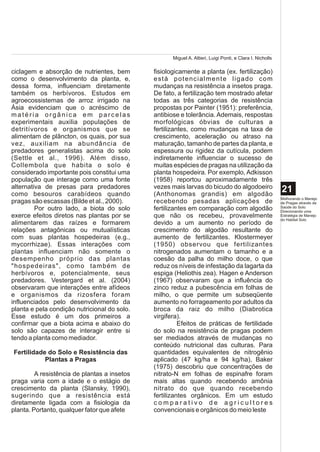 Miguel A. Altieri, Luigi Ponti, e Clara I. Nicholls

ciclagem e absorção de nutrientes, bem        fisiologicamente a planta (ex. fertilização)
como o desenvolvimento da planta, e,          está potencialmente ligado com
dessa forma, influenciam diretamente          mudanças na resistência a insetos praga.
também os herbívoros. Estudos em              De fato, a fertilização tem mostrado afetar
agroecossistemas de arroz irrigado na         todas as três categorias de resistência
Ásia evidenciam que o acréscimo de            propostas por Painter (1951): preferência,
matéria orgânica em parcelas                  antibiose e tolerância. Ademais, respostas
experimentais auxilia populações de           morfológicas óbvias de culturas a
detritívoros e organismos que se              fertilizantes, como mudanças na taxa de
alimentam de plâncton, os quais, por sua      crescimento, aceleração ou atraso na
vez, auxiliam na abundância de                maturação, tamanho de partes da planta, e
predadores generalistas acima do solo         espessura ou rigidez da cutícula, podem
(Settle et al., 1996). Além disso,            indiretamente influenciar o sucesso de
Collembola que habita o solo é                muitas espécies de pragas na utilização da
considerado importante pois constitui uma     planta hospedeira. Por exemplo, Adkisson
população que interage como uma fonte         (1958) reportou aproximadamente três
alternativa de presas para predadores         vezes mais larvas do bicudo do algodoeiro
como besouros carabídeos quando               (Anthonomas grandis) em algodão
                                                                                                           21
                                                                                                           Melhorando o Manejo
pragas são escassas (Bilde et al., 2000).     recebendo pesadas aplicações de                              de Pragas através da
         Por outro lado, a biota do solo      fertilizantes em comparação com algodão                      Saúde do Solo:
                                                                                                           Direcionando uma
exerce efeitos diretos nas plantas por se     que não os recebeu, provavelmente                            Estratégia de Manejo
                                                                                                           do Habitat Solo
alimentarem das raízes e formarem             devido a um aumento no período de
relações antagônicas ou mutualísticas         crescimento do algodão resultante do
com suas plantas hospedeiras (e.g.,           aumento de fertilizantes. Klostermeyer
mycorrhizae). Essas interações com            (1950) observou que fertilizantes
plantas influenciam não somente o             nitrogenados aumentam o tamanho e a
desempenho próprio das plantas                coesão da palha do milho doce, o que
"hospedeiras", como também de                 reduz os níveis de infestação da lagarta da
herbívoros e, potencialmente, seus            espiga (Heliothis zea). Hagen e Anderson
predadores. Vestergard et al. (2004)          (1967) observaram que a influência do
observaram que interações entre afídeos       zinco reduz a pubescência em folhas de
e organismos da rizosfera foram               milho, o que permite um subseqüente
influenciados pelo desenvolvimento da         aumento no forrageamento por adultos da
planta e pela condição nutricional do solo.   broca da raiz do milho (Diabrotica
Esse estudo é um dos primeiros a              virgifera).
confirmar que a biota acima e abaixo do                 Efeitos de práticas de fertilidade
solo são capazes de interagir entre si        do solo na resistência de pragas podem
tendo a planta como mediador.                 ser mediados através de mudanças no
                                              conteúdo nutricional das culturas. Para
Fertilidade do Solo e Resistência das         quantidades equivalentes de nitrogênio
           Plantas a Pragas                   aplicado (47 kg/ha e 94 kg/ha), Baker
                                              (1975) descobriu que concentrações de
         A resistência de plantas a insetos   nitrato-N em folhas de espinafre foram
praga varia com a idade e o estágio de        mais altas quando recebendo amônia
crescimento da planta (Slansky, 1990),        nitrato do que quando recebendo
sugerindo que a resistência está              fertilizantes orgânicos. Em um estudo
diretamente ligada com a fisiologia da        comparativo de agricultores
planta. Portanto, qualquer fator que afete    convencionais e orgânicos do meio leste
 