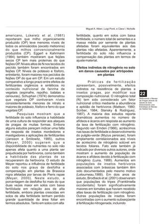 Miguel A. Altieri, Luigi Ponti, e Clara I. Nicholls

americano, Lckeretz et al. (1981)              fertilidade, quanto em solos com baixa
reportaram que milho organicamente             fertilidade, o número total de sementes e a
produzido (OP) teve menores níveis de          massa média por semente de plantas
todos os aminoácidos (exceto metionina)        afetadas foram equivalentes aos das
do que milhos convencionalmente                plantas não afetadas. Aparentemente, a
produzidos (CP). Eggert e Kahrmann             fertilidade do solo não influencia a
(1984) também mostraram que feijões            compensação das plantas em termos de
secos CP tem mais proteínas do que             ajuste material.
feijões OP. Níveis altos de N nos tecidos do
pecíolo também foram encontrados em            Efeitos indiretos de nitrogênio no solo
feijões CP. Níveis de potássio e fósforo,       em danos causados por artrópodes
entretanto, foram maiores nos pecíolos de                     em plantas
feijões OP do que em CP. Em um estudo
comparativo a longo prazo entre efeitos de               Práticas de fertilização
fertilizantes orgânicos e sintéticos no        apresentam, possivelmente, efeitos
conteúdo nutricional de farinha de             indiretos na resistência de plantas a
vegetais (espinafre, repolho, batatas e        insetos pragas, por modificar sua
cenouras), Schuphan (1974) demonstrou          composição nutricional. O nitrogênio total
                                                                                                           22
                                                                                                           Melhorando o Manejo
que vegetais OP contiveram níveis              (N) tem sido considerado um fator                           de Pragas através da
consistentemente menores de nitrato e          nutricional crítico mediante a abundância                   Saúde do Solo:
                                                                                                           Direcionando uma
maiores de potássio, fósforo e ferro do que    e aptidão de herbívoros (Mattson, 1980;                     Estratégia de Manejo
                                                                                                           do Habitat Solo
vegetais CP.                                   Scriber, 1984; Slansky & Rodriguez,
          Pesquisas mostram que a              1987). A maioria dos estudos reporta
fertilidade do solo influencia a habilidade    dramáticos aumentos no número de
de uma cultura de responder aos ataques        afídeos e ácaros em resposta ao aumento
de pragas de muitas formas. Embora             da taxa de fertilização com nitrogênio.
alguns estudos pareçam indicar uma falta       Segundo van Emden (1966), acréscimos
de resposta de insetos mordedores e            nas taxas de fertilidade e desenvolvimento
mastigadores a aplicações de fertilizantes     do pulgão-verde (Myzus persicae), foram
(Jansson e Smilowitz, 1985), outros            amplamente correlacionados aos níveis
( M e y e r, 2 0 0 0 ) s u g e r e m q u e a   de acréscimo de nitrogênio solúvel em
disponibilidade de nutrientes no solo não      tecidos foliares. Fato este também já
apenas afeta quanto a uma planta ser           indicado por diversos outros autores, onde
prejudicada por herbívoros, como também        mostram o aumento da população de
a habilidade das plantas de se                 ácaros e afídeos devido à fertilização com
recuperarem da herbivoria. O estudo de         nitrogênio (Luna, 1988). Aumentos em
Meyer reportou a influência de fertilidade     populações de insetos herbívoros
do solo nos graus de desfolha e                associados com brássicas também têm
compensação em plantas de Brassica             sido documentados pelo mesmo motivo
nigra afetadas por larvas de Pieris rapae      (Letourneau,1988). Em dois anos de
(Meyer, 2000). Neste estudo, a                 estudo, Brodbeck et al. (2001) observaram
porcentagem de desfolha foi mais do que        que populações do tripes (Frankliniella
duas vezes maior em solos com baixa            occidentalis) foram significativamente
fertilidade em relação aos de alta             maiores em tomates que haviam recebido
fertilidade, embora plantas crescidas em       altas taxas de fertilização com nitrogênio.
solos de alta fertilidade tenham perdido       Outras populações de insetos foram
grande quantidade de área foliar em            encontradas com o aumento subseqüente
termos absolutos. Tanto em solos com alta      à fertilização nitrogenada, incluindo
 