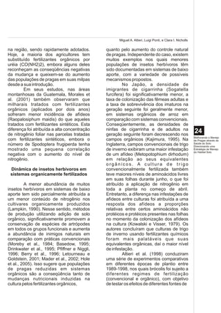 Miguel A. Altieri, Luigi Ponti, e Clara I. Nicholls

na região, sendo rapidamente adotados.        quanto pelo aumento do controle natural
Hoje, a maioria dos agricultores tem          de pragas. Independente do caso, existem
substituído fertilizantes orgânicos por       muitos exemplos nos quais menores
uréia (CO(NH2)2), embora alguns deles         populações de insetos herbívoros têm
reconheçam as conseqüências negativas         sido documentadas em sistemas de baixo
da mudança e queixem-se do aumento            aporte, com a variedade de possíveis
das populações de pragas em suas milpas       mecanismos propostos.
desde a sua introdução.                                No Japão, a densidade de
        Em seus estudos, nas áreas            imigrantes de cigarrinha (Sogatella
montanhosas da Guatemala, Morales et          furcifera) foi significativamente menor, a
al. (2001) também observaram que              taxa de colonização das fêmeas adultas e
milharais tratados com fertilizantes          a taxa de sobrevivência dos imaturos na
orgânicos (aplicados por dois anos)           geração seguinte foi geralmente menor,
sofreram menor incidência de afídeos          em sistemas orgânicos de arroz em
(Raopalosiphum maidis) do que aqueles         comparação com sistemas convencionais.
tratados com fertilizantes sintéticos. Esta   Conseqüentemente, as densidades de
diferença foi atribuída a alta concentração   ninfas de cigarrinha e de adultos na
de nitrogênio foliar nas parcelas tratadas    geração seguinte foram decrescendo nos
                                                                                                           24
                                                                                                           Melhorando o Manejo
com fertilizantes sintéticos, embora o        campos orgânicos (Kajimura, 1995). Na                        de Pragas através da
número de Spodoptera frugiperda tenha         Inglaterra, campos convencionais de trigo                    Saúde do Solo:
                                                                                                           Direcionando uma
mostrado uma pequena correlação               de inverno exibiram uma maior infestação                     Estratégia de Manejo
                                                                                                           do Habitat Solo
negativa com o aumento do nível de            de um afídeo (Metopotophium dirhodum)
nitrogênio.                                   em relação ao seus equivalentes
                                              orgânicos. A cultura de trigo
 Dinâmica de insetos herbívoros em            convencionalmente fertilizada também
 sistemas organicamente fertilizados          teve maiores níveis de aminoácidos livres
                                              em suas folhas durante junho, o que foi
         A menor abundância de muitos         atribuído a aplicação de nitrogênio em
insetos herbívoros em sistemas de baixo       toda a planta no começo de abril.
aporte tem sido parcialmente atribuída a      Entretanto, a diferença nas infestações de
um menor conteúdo de nitrogênio nos           afídeos entre culturas foi atribuída a uma
cultivares organicamente produzidos           resposta dos afídeos a proporções
(Lampkin, 1990). Nesse sentido, métodos       relativas entre certos aminoácidos não
de produção utilizando adição de solo         protéicos e protéicos presentes nas folhas
orgânico, significativamente promovem a       no momento da colonização dos afídeos
conservação de espécies de artrópodes         na cultura (Kowalski e Visser, 1979). Os
em todos os grupos funcionais e aumenta       autores concluíram que culturas de trigo
a abundância de inimigos naturais em          de inverno usando fertilizantes químicos
comparação com práticas convencionais         foram mais palatáveis que suas
(Moreby et al., 1984; Basedow, 1995;          equivalentes orgânicas, daí o maior nível
Drinkwater et al., 1995; Pfiffner e Niggli,   de infestação.
1996; Berry et al., 1996; Letourneau e                 Altieri et al. (1998) conduziram
Goldstein, 2001; Mader et al., 2002; Hole     uma série de experimentos comparativos
et al., 2005). Isso sugere que populações     em diferentes épocas de plantio entre
de pragas reduzidas em sistemas               1989-1998, nos quais brócolis foi sujeito a
orgânicos são a conseqüência tanto de         diferentes regimes de fertilização
mudanças nutricionais induzidas na            (convencional e orgânico), com objetivo
cultura pelos fertilizantes orgânicos,        de testar os efeitos de diferentes fontes de
 