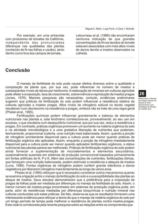 Miguel A. Altieri, Luigi Ponti, e Clara I. Nicholls

        Por exemplo, em uma entrevista             Letourneau et al. (1996) não encontraram
com produtores de tomates da Califórnia,           nenhuma indicação de que grandes
independente das pronunciadas                      concentrações de N nos tecidos do tomate
diferenças nas qualidades das plantas              estavam associadas com mais altos níveis
(conteúdo de N nas folhas e caules), tanto         de danos devido a insetos observados na
dentro como fora dos campos de tomate,             colheita.




Conclusão

          O manejo da fertilidade do solo pode causar efeitos diversos sobre a qualidade e
composição da planta que, por sua vez, pode influenciar no número de insetos e
subseqüentes níveis de danos por herbivoria. A realocação de minerais em culturas agrícolas
pode afetar a ovoposição, taxa de crescimento, sobrevivência e reprodução de insetos pragas                     26
(Jones, 1976). Maiores pesquisas são necessárias, contudo, evidências preliminares                              Melhorando o Manejo
                                                                                                                de Pragas através da
sugerem que práticas de fertilização do solo podem influenciar a resistência relativa de                        Saúde do Solo:
culturas agrícolas a insetos pragas. Altos níveis de nitrogênio solúvel no tecido vegetal                       Direcionando uma
                                                                                                                Estratégia de Manejo
resultaram num decréscimo na resistência a pragas, embora não se trate de uma regra geral                       do Habitat Solo
(Phelan et al., 1995).
          Fertilizações químicas podem influenciar grandemente o balanço de elementos
nutricionais nas plantas e, este fenômeno correlaciona-se, provavelmente, ao seu uso em
excesso, o que resultaria num desequilíbrio nutricional, que por sua vez, reduz a resistência a
pragas. Em contraste, práticas orgânicas promovem um aumento na matéria orgânica do solo
e na atividade microbiológica e a uma gradativa liberação de nutrientes que poderiam,
teoricamente, proporcionar à planta, uma nutrição mais balanceada. Assim, quando a porção
de nitrogênio prontamente disponível para a cultura pode ser menor quando práticas de
fertilização orgânica são aplicadas. Assim, enquanto a porção de nitrogênio imediatamente
disponível para a cultura pode ser menor quando aplicados fertilizantes orgânicos, o status
nutricional das plantas parece ser melhorado. Práticas de fertilização orgânica do solo podem
ainda fornecer a suplementação de microelementos e elementos secundários,
ocasionalmente ausentes em sistemas de produção convencional baseados primariamente
em fontes artificiais de N, P e K. Além das concentrações de nutrientes, fertilizações ótimas,
que forneçam uma nutrição balanceada, podem estimular a resistência a ataques de insetos
(Luna, 1988). Fontes orgânicas de nitrogênio podem conferir grande tolerância a danos
vegetativos por liberarem nitrogênio mais lentamente ao longo de vários anos.
         Phelan et al. (1995) reforçam que é necessário considerar outros mecanismos quando
se examina a ligação entre o manejo da fertilização do solo e a susceptibilidade das plantas ao
ataque de insetos. Seus estudos demonstraram que a preferência para a oviposição de
pragas de folhas pode ser mediada por diferenças no manejo da fertilidade do solo. Assim, o
menor número de insetos-praga encontrados em sistemas de produção orgânica pode, em
parte, advir de resistências mediadas por diferenças bioquímicas e nutrição mineral nas
culturas conduzidas sob estas práticas. De fato, observa-se que os resultados fornecem uma
interessante evidência para reforçar a teoria de que o manejo da matéria orgânica do solo por
um longo período de tempo pode melhorar a resistência de plantas contra insetos-pragas.
Esta visão é corroborada pela recente pesquisa sobre as relações entre os componentes que
 