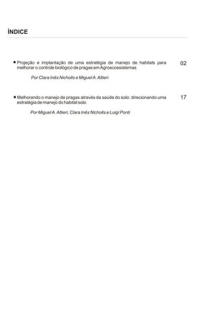 ÍNDICE




  Projeção e implantação de uma estratégia de manejo de habitats para        02
  melhorar o controle biológico de pragas em Agroecossistemas

         Por Clara Inês Nicholls e Miguel A. Altieri



  Melhorando o manejo de pragas através da saúde do solo: direcionando uma   17
  estratégia de manejo do habitat solo

         Por Miguel A. Altieri, Clara Inês Nicholls e Luigi Ponti
 