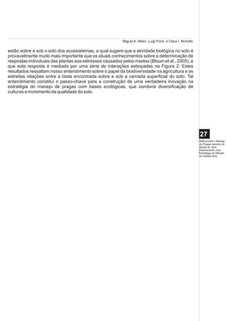 Miguel A. Altieri, Luigi Ponti, e Clara I. Nicholls

estão sobre e sob o solo dos ecossistemas, a qual sugere que a atividade biológica no solo é
provavelmente muito mais importante que os atuais conhecimentos sobre a determinação de
respostas individuais das plantas aos estresses causados pelos insetos (Blouin et al., 2005), e
que esta resposta é mediada por uma série de interações esboçadas na Figura 2. Estes
resultados ressaltam nosso entendimento sobre o papel da biodiversidade na agricultura e as
estreitas relações entre a biota encontrada sobre e sob a camada superficial do solo. Tal
entendimento constitui o passo-chave para a construção de uma verdadeira inovação na
estratégia do manejo de pragas com bases ecológicas, que combina diversificação de
culturas e incremento da qualidade do solo.




                                                                                                                27
                                                                                                                Melhorando o Manejo
                                                                                                                de Pragas através da
                                                                                                                Saúde do Solo:
                                                                                                                Direcionando uma
                                                                                                                Estratégia de Manejo
                                                                                                                do Habitat Solo
 