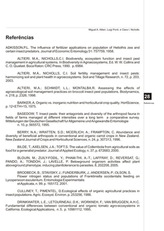 Miguel A. Altieri, Luigi Ponti, e Clara I. Nicholls


Referências
ADKISSON,P.L. The influence of fertilizer applications on population of Heliothis zea and
certain insect predators. Journal of Economic Entomology 51: 757759, 1958.

        ALTIERI, M.A., NICHOLLS,C.I. Biodiversity, ecosystem function and insect pest
management in agricultural systems. In Biodiversity in Agroecosystems, Ed. W. W. Collins and
C. O. Qualset. Boca Raton: CRC Press, 1990. p. 6984.

       ALTIERI, M.A., NICHOLLS, C.I. Soil fertility management and insect pests:
harmonizing soil and plant health in agroecosystems. Soil and Tillage Research, n. 72, p. 203,
2003.

         ALTIERI, M.A.; SCHMIDT, L.L.; MONTALBA,R. Assessing the effects of
agroecological soil management practices on broccoli insect pest populations. Biodynamics,
n. 218, p. 2326, 1998.
                                                                                                                28
       BARKER, A. Organic vs. inorganic nutrition and horticultural crop quality. HortScience,                  Referências
p. 12<ETH>15, 1975.

         BASEDOW, T. Insect pests: their antagonists and diversity of the arthropod fauna in
fields of farms managed at different intensities over a long term a comparative survey.
Mitteilungen der Deutschen Gesellschaft fur Allgemeine und Angewandte Entomologie
         n. 10, p. 565572, 1995.

         BERRY, N.A.; WRATTEN, S.D.; MCERLICH, A.; FRAMPTON, C. Abundance and
diversity of beneficial arthropods in conventional and organic carrot crops in New Zealand.
New Zealand Journal of Crops and Horticultural Sciences, n. 24, p. 307313, 1996.

         BILDE, T.; AXELSEN, J.A.; TOFT,S. The value of Collembola from agricultural soils as
food for a generalist predator. Journal of Applied Ecology, n. 37, p. 672683, 2000.

       BLOUIN, M.; ZUILY-FODIL, Y.; PHAM-THI, A.-T.; LAFFRAY, D.; REVERSAT, G.;
PANDO, A.; TONDOH, J.; LAVELLE, P. Belowground organism activities affect plant
aboveground phenotype, inducing planttolerance to parasites. 8, 202208, 2005.

       BRODBECK, B.; STAVISKY, J.; FUNDERBURK, J.; ANDERSEN, P.; OLSON, S.
       Flower nitrogen status and populations of Frankliniella occidentalis feeding on
Lycopersicon esculentum. Entomologia Experimentalis
       et Applicata, n. 99, p. 165172, 2001.

        CULLINEY, T.; PIMENTEL, D.Ecological effects of organic agricultural practices in
insect populations. Agric. Ecosyst. Environ. p. 253256, 1986.

        DRINKWATER, L.E.; LETOURNEAU, D.K.; WORKNEH, F.; VAN BRUGGEN, A.H.C.
Fundamental differences between conventional and organic tomato agro-ecosystems in
California. Ecological Applications, n. 5, p. 10981112, 1995.
 