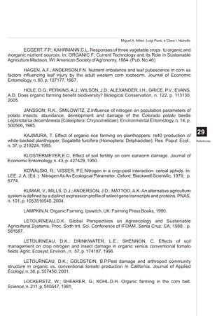 Miguel A. Altieri, Luigi Ponti, e Clara I. Nicholls

        EGGERT, F.P.; KAHRMANN,C.L. Responses of three vegetable crops to organic and
inorganic nutrient sources. In: ORGANIC F: Current Technology and Its Role in Sustainable
Agriculture Madison, WI: American Society of Agronomy, 1984. (Pub. No.46)

        HAGEN, A.F.; ANDERSON,F.N. Nutrient imbalance and leaf pubescence in corn as
factors influencing leaf injury by the adult western corn rootworm. Journal of Economic
Entomology, n. 60, p. 107177, 1967.

       HOLE, D.G.; PERKINS, A.J.; WILSON, J.D.; ALEXANDER, I.H.; GRICE, P.V.; EVANS,
A.D. Does organic farming benefit biodiversity? Biological Conservation, n. 122, p. 113130,
2005.

        JANSSON, R.K.; SMILOWITZ, Z.Influence of nitrogen on population parameters of
potato insects: abundance, development and damage of the Colorado potato beetle
Leptinotarsa decemlineata (Coleoptera: Chrysomelidae). Environmental Entomology, n. 14, p.
500506, 1985.

          KAJIMURA, T. Effect of organic rice farming on planthoppers: re40 production of
                                                                                                                  29
white-backed planthopper, Sogatella furcifera (Homoptera: Delphacidae). Res. Popul. Ecol.,                        Referências
n. 37, p. 219224, 1995.

      KLOSTERMEYER,E.C. Effect of soil fertility on corn earworm damage. Journal of
Economic Entomology, n. 43, p. 427429, 1950.

        KOWALSKI, R.; VISSER, P.E.Nitrogen in a crop-pest interaction: cereal aphids. In:
LEE, J. A. (Ed. ) Nitrogen As An Ecological Parameter..Oxford: Blackwell Scientific, 1979. p.
6774.

         KUMAR, V.; MILLS, D.J.; ANDERSON, J.D.; MATTOO, A.K. An alternative agriculture
system is defined by a distinct expression profile of select gene transcripts and proteins. PNAS,
n. 101, p. 1053510540, 2004.

        LAMPKIN,N. Organic Farming. Ipswitch, UK: Farming Press Books, 1990.

        LETOURNEAU,D.K. Global Perspectives on Agroecology and Sustainable
Agricultural Systems. Proc. Sixth Int. Sci. Conference of IFOAM. Santa Cruz: CA, 1988. p.
581587.

         LETOURNEAU, D.K.; DRINKWATER, L.E.; SHENNON, C. Effects of soil
management on crop nitrogen and insect damage in organic versus conventional tomato
fields. Agric. Ecosyst. Environ., n. 57, p. 174187, 1996.

        LETOURNEAU, D.K.; GOLDSTEIN, B.P.Pest damage and arthropod community
structure in organic vs. conventional tomato production in California. Journal of Applied
Ecology, n. 38, p. 557450, 2001.

       LOCKERETZ, W.; SHEARER, G.; KOHL,D.H. Organic farming in the corn belt.
Science, n. 211, p. 540547, 1981.
 