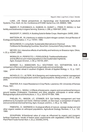 Miguel A. Altieri, Luigi Ponti, e Clara I. Nicholls

      LUNA, J.M. Global perspectives on Agroecology and Sustainable Agricultural
Systems. Proc. Sixth. Int. Sci. Conference of IFOAM. Santa Cruz, CA. 589600, 1988.

           MäDER, P.; FLIESSBACH, A.; DUBOIS, D.; GUNST, L.; FRIED, P.; NIGGLI, U. Soil
fertility and biodiversity in organic farming. Science, n. 296, p.16941697, 2002.

        MAGDOFF, F.; VAN ES, H. Building Soils for Better Crops. Washington: SARE, 2000.

       MATTSON JR., W.J.Herbivory in relation to plant nitrogen content. Annual Review of
Ecology and Systematics. n. 11, p. 119161, 1980.

        MCGUINESS, H. Living Soils: Sustainable Alternatives to Chemical
        Fertilizers for Developing Countries. NovaYork: Consumers Policy Institute, 1993.

          MEYER, G.A. Interactive effects of soil fertility and herbivory on Brassica nigra. Oikos,
n. 22, p. 433441, 2000.

        MORALES, H.; PERFECTO, I.; FERGUSON,B. Traditional fertilization
                                                                                                                   30
        and its effect on corn insect populations in the Guatemalan highlands.                                     Referências
        Agric. Ecosyst. Environ., n. 84, p.145155, 2001.

       MOREBY, S.J.; AEBISCHER, N.J.; SOUTHWAY, S.E.; SOTHERTON, N.W. A
comparison of flora and arthropod fauna of organically and conventionally
       grown winter wheat in southern England. Annals of Applied Biology, n. 12, p. 1327,
1994.

        NICHOLLS, C.I.; ALTIERI, M.A.Designing and implementing a habitat management
strategy to enhance biological pest control in agroecosystems. Biodynamics, n. 251, p. 2636,
2005.

        PAINTER, R.H. Insect Resistance in Crop Plants. Lawrence, KS: University of Kansas
Press, 1951.

        PFIFFNER, L.; NIGGLI, U.Effects of biodynamic, organic and conventional farming on
ground beetles (Coleoptera: Carabidae) and other epigaeic arthropods in winter wheat.
Biological Agriculture and Horticulture, n. 12, p. 353<ETH>364, 1996.

        PHELAN, P.L.; MASON, J.F.; STINNER, B.R. Soil fertility management and host
preference by European corn borer, Ostrinia nubilalis, on Zea mays: a comparison of organic
and conventional chemical farming. Agric. Ecosyst. and Env., n. 56, p. 18, 1995.

        PIMENTEL, D.; WARNEKE,A. Ecological effects of manure, sewage sludge and and
other organic wastes on arthropod populations. Agricultural Zoology Reviews, n. 3, p. 130,
1989.

          SCHUPHAN, W.Nutritional value of crops as influenced by organic and inorganic
fertilizer treatments: results of twelve years' experiments with vegetables (19601972). Qual.
Plant Plant Foods Human Nutr. n. 23, p. 333358, [1974].
 