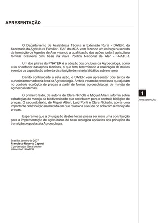 APRESENTAÇÃO




         O Departamento de Assistência Técnica e Extensão Rural - DATER, da
 Secretaria da Agricultura Familiar - SAF do MDA, vem fazendo um esforço no sentido
 da formação de Agentes de Ater visando a qualificação das ações junto à agricultura
 familiar brasileira com base na nova Política Nacional de Ater - PNATER.

         Um dos pilares da PNATER é a adoção dos pricípios da Agroecologia, como
 eixo orientador das ações técnicas, o que tem determinado a realização de muitos
 eventos de capacitação além da distribuição de material didático sobre o tema.

         Dando continuidade a esta ação, o DATER vem apresentar dois textos de
 aurtores renomados na área da Agroecologia. Ambos tratam de processos que ajudam
 no controle ecológico de pragas a partir de formas agroecológicas de manejo de
 agroecossistemas.

         O primeiro texto, de autoria de Clara Nicholls e Miguel Altieri, informa sobre    1
 estratégias de manejo da biodiversidade que contribuem para o controle biológico de      APRESENTAÇÃO
 pragas. O segundo texto, de Miguel Altieri, Luigi Ponti e Clara Nicholls, aporta uma
 importante contribuição na medida em que relaciona a saúde do solo com o manejo de
 pragas.

         Esperamos que a divulgação destes textos possa ser mais uma contribuição
 para a implementação de agriculturas de base ecológica apoiadas nos principios da
 transição proposta pela Agroecologia.




 Brasília, janeiro de 2007.
 Francisco Roberto Caporal
 Coordenador Geral de Ater
 MDA / SAF / DATER
 