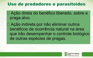 Uso de predadores e parasitoides
ACB
Ação direta do benéfico liberado, sobre a
praga alvo.
Ação indireta por não eliminar outros
benéficos de ocorrência natural na área
que irão desempenhar o controle biológico
de outras espécies de pragas.
 