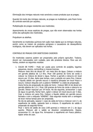 Eliminação dos inimigos naturais mais sensíveis a esses produtos que as pragas;
Quando há morte dos inimigos naturais, as pragas se multiplicam, pois ficam livres
do controle exercido por aqueles;
Multiplicação de pragas resistentes aos inseticidas;
Aparecimento de novas espécies de pragas, que não eram observadas nas hortas
antes das aplicações dos inseticidas;
Prejudicam as abelhas.
Geralmente os inseticidas químicos tem ação mais rápida que os inimigos naturais,
porém como se tratam de produtos perigosos e causadores de desequilíbrios
ecológicos, não devem ser aplicados nas hortas.
CONTROLE DE PRAGAS COM INSETICIDAS CASEIROS
Os inseticidas caseiros podem ser preparados pelo próprio agricultor. Todavia,
devem ser manuseados com cuidado, pois são produtos tóxicos. Para uso em
hortas, existem as seguintes receitas:
1. CALDA DE FUMO – Pode ser usada para controle de pulgões, lagartas
pequenas, ácaros, cochonilhas e moscas brancas.
Misturar meio litro de álcool 92o
em meio litro de água. Colocar a mistura
em garrafa plástica de 1,5 litro. Picar 100 gramas de fumo de corda e
colocar na mistura de álcool e água. Fechar a garrafa e deixa-la em local
escuro por 15 dias. Após esse tempo, coar a solução em pano fino. Colocar
o líquido obtido em garrafa escura e mantê-la tampada em local fresco e
escuro. Colocar etiqueta com a palavra ‘VENENO” e a data da preparação.
Outra forma de preparação da calda de fumo : Colocar 800 ml de álcool em
garrafa plástica de 1,5 L. Picar 100 gramas de fumo de corda e coloca-lo na
garrafa. Deixar repousar por 24 horas. No dia seguinte, acrescentar 1 copo
de água na garrafa, fechar bem, agitar e deixar em local escuro por 3 dias.
Coar a mistura em pano fino. Colocar o líquido obtido em garrafa escura
fechada e com a etiqueta ‘VENENO”. Esta segunda receita tem a vantagem
de levar menos tempo para ser preparada.
No dia da aplicação, separar 1 copo da calda de fumo e misturar com 2 L de
espalhante de sabão, agitando bem a mistura. O espalhante de sabão é
preparado da seguinte forma:
Picar 1 barra de sabão de coco (100 gramas) e misturar em 2 L de água
quente. Misturar até o sabão se dissolver completamente. Depois,
acrescentar 8 L de água fria. Armazenar o espalhante em frasco plástico.
Agitar antes de usar.
 