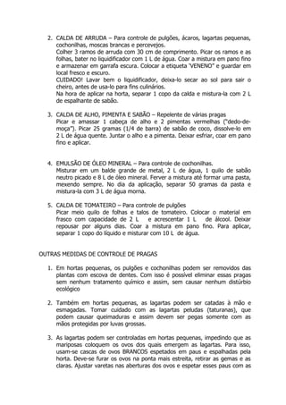 2. CALDA DE ARRUDA – Para controle de pulgões, ácaros, lagartas pequenas,
cochonilhas, moscas brancas e percevejos.
Colher 3 ramos de arruda com 30 cm de comprimento. Picar os ramos e as
folhas, bater no liquidificador com 1 L de água. Coar a mistura em pano fino
e armazenar em garrafa escura. Colocar a etiqueta ‘VENENO” e guardar em
local fresco e escuro.
CUIDADO! Lavar bem o liquidificador, deixa-lo secar ao sol para sair o
cheiro, antes de usa-lo para fins culinários.
Na hora de aplicar na horta, separar 1 copo da calda e mistura-la com 2 L
de espalhante de sabão.
3. CALDA DE ALHO, PIMENTA E SABÃO – Repelente de várias pragas
Picar e amassar 1 cabeça de alho e 2 pimentas vermelhas (“dedo-de-
moça”). Picar 25 gramas (1/4 de barra) de sabão de coco, dissolve-lo em
2 L de água quente. Juntar o alho e a pimenta. Deixar esfriar, coar em pano
fino e aplicar.
4. EMULSÃO DE ÓLEO MINERAL – Para controle de cochonilhas.
Misturar em um balde grande de metal, 2 L de água, 1 quilo de sabão
neutro picado e 8 L de óleo mineral. Ferver a mistura até formar uma pasta,
mexendo sempre. No dia da aplicação, separar 50 gramas da pasta e
mistura-la com 3 L de água morna.
5. CALDA DE TOMATEIRO – Para controle de pulgões
Picar meio quilo de folhas e talos de tomateiro. Colocar o material em
frasco com capacidade de 2 L e acrescentar 1 L de álcool. Deixar
repousar por alguns dias. Coar a mistura em pano fino. Para aplicar,
separar 1 copo do líquido e misturar com 10 L de água.
OUTRAS MEDIDAS DE CONTROLE DE PRAGAS
1. Em hortas pequenas, os pulgões e cochonilhas podem ser removidos das
plantas com escova de dentes. Com isso é possível eliminar essas pragas
sem nenhum tratamento químico e assim, sem causar nenhum distúrbio
ecológico
2. Também em hortas pequenas, as lagartas podem ser catadas à mão e
esmagadas. Tomar cuidado com as lagartas peludas (taturanas), que
podem causar queimaduras e assim devem ser pegas somente com as
mãos protegidas por luvas grossas.
3. As lagartas podem ser controladas em hortas pequenas, impedindo que as
mariposas coloquem os ovos dos quais emergem as lagartas. Para isso,
usam-se cascas de ovos BRANCOS espetados em paus e espalhadas pela
horta. Deve-se furar os ovos na ponta mais estreita, retirar as gemas e as
claras. Ajustar varetas nas aberturas dos ovos e espetar esses paus com as
 