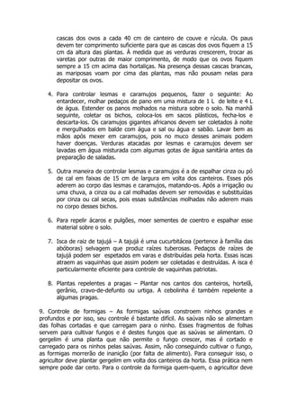 cascas dos ovos a cada 40 cm de canteiro de couve e rúcula. Os paus
devem ter comprimento suficiente para que as cascas dos ovos fiquem a 15
cm da altura das plantas. À medida que as verduras crescerem, trocar as
varetas por outras de maior comprimento, de modo que os ovos fiquem
sempre a 15 cm acima das hortaliças. Na presença dessas cascas brancas,
as mariposas voam por cima das plantas, mas não pousam nelas para
depositar os ovos.
4. Para controlar lesmas e caramujos pequenos, fazer o seguinte: Ao
entardecer, molhar pedaços de pano em uma mistura de 1 L de leite e 4 L
de água. Estender os panos molhados na mistura sobre o solo. Na manhã
seguinte, coletar os bichos, coloca-los em sacos plásticos, fecha-los e
descarta-los. Os caramujos gigantes africanos devem ser coletados à noite
e mergulhados em balde com água e sal ou água e sabão. Lavar bem as
mãos após mexer em caramujos, pois no muco desses animais podem
haver doenças. Verduras atacadas por lesmas e caramujos devem ser
lavadas em água misturada com algumas gotas de água sanitária antes da
preparação de saladas.
5. Outra maneira de controlar lesmas e caramujos é a de espalhar cinza ou pó
de cal em faixas de 15 cm de largura em volta dos canteiros. Esses pós
aderem ao corpo das lesmas e caramujos, matando-os. Após a irrigação ou
uma chuva, a cinza ou a cal molhadas devem ser removidas e substituídas
por cinza ou cal secas, pois essas substâncias molhadas não aderem mais
no corpo desses bichos.
6. Para repelir ácaros e pulgões, moer sementes de coentro e espalhar esse
material sobre o solo.
7. Isca de raiz de tajujá – A tajujá é uma cucurbitácea (pertence à família das
abóboras) selvagem que produz raízes tuberosas. Pedaços de raízes de
tajujá podem ser espetados em varas e distribuídas pela horta. Essas iscas
atraem as vaquinhas que assim podem ser coletadas e destruídas. A isca é
particularmente eficiente para controle de vaquinhas patriotas.
8. Plantas repelentes a pragas – Plantar nos cantos dos canteiros, hortelã,
gerânio, cravo-de-defunto ou urtiga. A cebolinha é também repelente a
algumas pragas.
9. Controle de formigas – As formigas saúvas constroem ninhos grandes e
profundos e por isso, seu controle é bastante difícil. As saúvas não se alimentam
das folhas cortadas e que carregam para o ninho. Esses fragmentos de folhas
servem para cultivar fungos e é destes fungos que as saúvas se alimentam. O
gergelim é uma planta que não permite o fungo crescer, mas é cortado e
carregado para os ninhos pelas saúvas. Assim, não conseguindo cultivar o fungo,
as formigas morrerão de inanição (por falta de alimento). Para conseguir isso, o
agricultor deve plantar gergelim em volta dos canteiros da horta. Essa prática nem
sempre pode dar certo. Para o controle da formiga quem-quem, o agricultor deve
 
