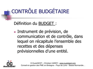 CONTRÔLE BUDGÉTAIRE

Définition du BUDGET :
   Instrument de prévision, de
    communication et de contrôle, dans
    lequel on récapitule l’ensemble des
    recettes et des dépenses
    prévisionnelles d'une entité.

                 © OuestGEST – Christian HARDY - www.ouestgest.com
     Conseil en gestion des PME en Bretagne – Pays de Loire – Basse Normandie…
 