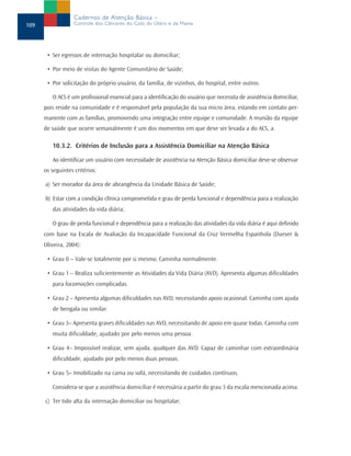 • Ser egressos de internação hospitalar ou domiciliar;
• Por meio de visitas do Agente Comunitário de Saúde;
• Por solicitação do próprio usuário, da família, de vizinhos, do hospital, entre outros.
O ACS é um profissional essencial para a identificação do usuário que necessita de assistência domiciliar,
pois reside na comunidade e é responsável pela população da sua micro área, estando em contato per-
manente com as famílias, promovendo uma integração entre equipe e comunidade. A reunião da equipe
de saúde que ocorre semanalmente é um dos momentos em que deve ser levada a do ACS, a.
10.3.2. Critérios de Inclusão para a Assistência Domiciliar na Atenção Básica
Ao identificar um usuário com necessidade de assistência na Atenção Básica domiciliar deve-se observar
os seguintes critérios:
a) Ser morador da área de abrangência da Unidade Básica de Saúde;
b) Estar com a condição clínica comprometida e grau de perda funcional e dependência para a realização
das atividades da vida diária;
O grau de perda funcional e dependência para a realização das atividades da vida diária é aqui definido
com base na Escala de Avaliação da Incapacidade Funcional da Cruz Vermelha Espanhola (Dueyer &
Oliveira, 2004):
• Grau 0 – Vale-se totalmente por si mesmo. Caminha normalmente.
• Grau 1 – Realiza suficientemente as Atividades da Vida Diária (AVD). Apresenta algumas dificuldades
para locomoções complicadas.
• Grau 2 – Apresenta algumas dificuldades nas AVD, necessitando apoio ocasional. Caminha com ajuda
de bengala ou similar.
• Grau 3– Apresenta graves dificuldades nas AVD, necessitando de apoio em quase todas. Caminha com
muita dificuldade, ajudado por pelo menos uma pessoa.
• Grau 4– Impossível realizar, sem ajuda, qualquer das AVD. Capaz de caminhar com extraordinária
dificuldade, ajudado por pelo menos duas pessoas.
• Grau 5– Imobilizado na cama ou sofá, necessitando de cuidados contínuos.
Considera-se que a assistência domiciliar é necessária a partir do grau 3 da escala mencionada acima.
c) Ter tido alta da internação domiciliar ou hospitalar;
109
Cadernos de Atenção Básica –
Controle dos Cânceres do Colo do Útero e da Mama
 