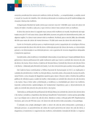 4
Cadernos de Atenção Básica –
Controle dos Cânceres do Colo do Útero e da Mama
aumento considerável do número de mulheres chefes de família –, a competitividade, o assédio moral
e sexual no mundo do trabalho, têm relevância destacada na mudança do perfil epidemiológico da
situação e doença das mulheres.
A Organização Mundial da Saúde estima que ocorram mais de 1.050.000 casos novos de câncer de
mama em todo o mundo a cada ano, o que o torna o câncer mais comum entre as mulheres.
O câncer do colo do útero é o segundo mais comum entre mulheres no mundo. Anualmente são regis-
trados cerca de 471 mil casos novos. Quase 80% deles ocorrem em países em desenvolvimento onde, em
algumas regiões, é o câncer mais comum entre as mulheres. No Brasil, para o ano de 2006, são estimados
48.930 casos novos de câncer de mama feminino e 19.260 casos novos de câncer do colo do útero.
Frente às limitações práticas para a implementação junto à população de estratégias efetivas
para a prevenção do câncer do colo do útero e detecção precoce do câncer da mama, as intervenções
passam a ser direcionadas à sua detecção precoce, com a garantia de recursos diagnósticos adequados
e tratamento oportuno.
Considerando a alta incidência e mortalidade relacionadas à essas doenças é responsabilidade dos/as
gestores/as e dos/as profissionais de saúde realizarem ações que visem o controle dos cânceres do colo
do útero e da mama. Nesse intuito, o Caderno de Atenção Básica- Controle dos Cânceres do Colo do Útero
e da Mama – elaborado pelo Ministério da Saúde, é um dos instrumentos para auxiliar nessa qualificação.
Este Caderno busca contextualizar a Política Nacional de Humanização no SUS e as implicações e
cuidados do atendimento à mulher na Atenção Básica, trazendo ainda a discussão do manejo do profis-
sional frente a uma situação de diagnóstico positivo para câncer. Discorre sobre a história das políticas
públicas de relevância para a saúde da mulher, relacionadas ao controle dos cânceres do colo do útero
e da mama. Situa o leitor sobre a distribuição, a incidência e a mortalidade por câncer nas mulheres,
trazendo conhecimentos epidemiológicos de fundamental importância para o desenvolvimento de
ações no controle dos cânceres do colo do útero e da mama.
Sistematiza as atribuições dos profissionais da Atenção Básica no controle dos cânceres do colo do útero
e da mama e considera a importância das Doenças Sexualmente Transmissíveis e outras queixas ginecológi-
cas e sua relação com o câncer do colo do útero. Aborda-se ainda a infecção pelo HPV (Papilomavírus
Humano), pois cerca de 95% dos casos de câncer do colo do útero estão associados a essa patologia.
É realizada uma ampla abordagem sobre o câncer do colo do útero destacando a promoção, a
detecção precoce, os procedimentos de coleta do exame preventivo do câncer do colo do útero, o
diagnóstico, o tratamento e o seguimento das mulheres, estimulando a tomada de decisão e a responsa-
 