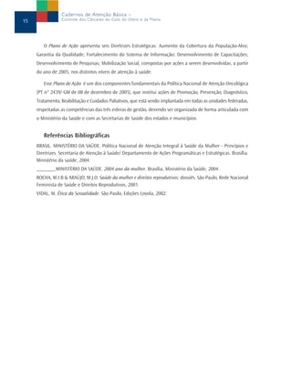 O Plano de Ação apresenta seis Diretrizes Estratégicas: Aumento da Cobertura da População-Alvo;
Garantia da Qualidade; Fortalecimento do Sistema de Informação; Desenvolvimento de Capacitações;
Desenvolvimento de Pesquisas; Mobilização Social, compostas por ações a serem desenvolvidas, a partir
do ano de 2005, nos distintos níveis de atenção à saúde.
Esse Plano de Ação é um dos componentes fundamentais da Política Nacional de Atenção Oncológica
(PT n° 2439/ GM de 08 de dezembro de 2005), que institui ações de Promoção, Prevenção, Diagnóstico,
Tratamento, Reabilitação e Cuidados Paliativos, que está sendo implantada em todas as unidades federadas,
respeitadas as competências das três esferas de gestão, devendo ser organizada de forma articulada com
o Ministério da Saúde e com as Secretarias de Saúde dos estados e municípios.
Referências Bibliográficas
BRASIL. MINISTÉRIO DA SAÚDE. Política Nacional de Atenção Integral à Saúde da Mulher - Princípios e
Diretrizes. Secretaria de Atenção à Saúde/ Departamento de Ações Programáticas e Estratégicas. Brasília.
Ministério da saúde, 2004.
_______,MINISTÉRIO DA SAÚDE. 2004 ano da mulher. Brasília, Ministério da Saúde, 2004.
ROCHA, M.I.B & ARAÚJO, M.J.O. Saúde da mulher e direitos reprodutivos: dossiês. São Paulo, Rede Nacional
Feminista de Saúde e Direitos Reprodutivos, 2001.
VIDAL, M. Ética da Sexualidade. São Paulo, Edições Loyola, 2002.
15
Cadernos de Atenção Básica –
Controle dos Cânceres do Colo do Útero e da Mama
 