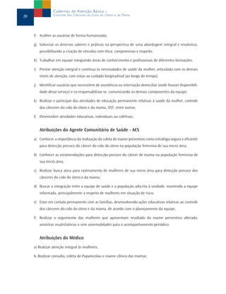 f) Acolher as usuárias de forma humanizada;
g) Valorizar os diversos saberes e práticas na perspectiva de uma abordagem integral e resolutiva,
possibilitando a criação de vínculos com ética, compromisso e respeito;
h) Trabalhar em equipe integrando áreas de conhecimento e profissionais de diferentes formações;
i) Prestar atenção integral e contínua às necessidades de saúde da mulher, articulada com os demais
níveis de atenção, com vistas ao cuidado longitudinal (ao longo do tempo);
j) Identificar usuárias que necessitem de assistência ou internação domiciliar (onde houver disponibili-
dade desse serviço) e co-responsabilizar-se, comunicando os demais componentes da equipe;
k) Realizar e participar das atividades de educação permanente relativas à saúde da mulher, controle
dos cânceres do colo do útero e da mama, DST, entre outras;
l) Desenvolver atividades educativas, individuais ou coletivas;
Atribuições do Agente Comunitário de Saúde - ACS
a) Conhecer a importância da realização da coleta de exame preventivo como estratégia segura e eficiente
para detecção precoce do câncer do colo do útero na população feminina de sua micro área;
b) Conhecer as recomendações para detecção precoce do câncer de mama na população feminina de
sua micro área;
c) Realizar busca ativa para rastreamento de mulheres de sua micro área para detecção precoce dos
cânceres do colo do útero e da mama;
d) Buscar a integração entre a equipe de saúde e a população adscrita à unidade, mantendo a equipe
informada, principalmente a respeito de mulheres em situação de risco;
e) Estar em contato permanente com as famílias, desenvolvendo ações educativas relativas ao controle
dos cânceres do colo do útero e da mama, de acordo com o planejamento da equipe;
f) Realizar o seguimento das mulheres que apresentam resultado do exame preventivo alterado,
amostras insatisfatórias e sem anormalidades para o acompanhamento periódico.
Atribuições do Médico
a) Realizar atenção integral às mulheres;
b. Realizar consulta, coleta de Papanicolau e exame clínico das mamas;
20
Cadernos de Atenção Básica –
Controle dos Cânceres do Colo do Útero e da Mama
 