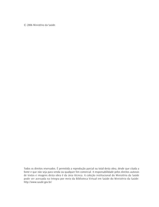 © 2006 Ministério da Saúde.
Todos os direitos reservados. É permitida a reprodução parcial ou total desta obra, desde que citada a
fonte e que não seja para venda ou qualquer fim comercial. A responsabilidade pelos direitos autorais
de textos e imagens desta obra é da área técnica. A coleção institucional do Ministério da Saúde
pode ser acessada na íntegra por meio da Biblioteca Virtual em Saúde do Ministério da Saúde:
http://www.saude.gov.br/
 