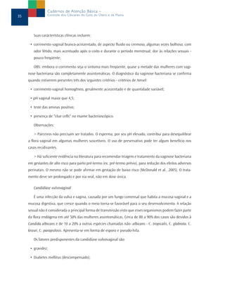 Suas características clínicas incluem:
• corrimento vaginal branco-acinzentado, de aspecto fluido ou cremoso, algumas vezes bolhoso, com
odor fétido, mais acentuado após o coito e durante o período menstrual; dor às relações sexuais -
pouco freqüente;
OBS: embora o corrimento seja o sintoma mais freqüente, quase a metade das mulheres com vagi-
nose bacteriana são completamente assintomáticas. O diagnóstico da vaginose bacteriana se confirma
quando estiverem presentes três dos seguintes critérios - critérios de Amsel:
• corrimento vaginal homogêneo, geralmente acinzentado e de quantidade variável;
• pH vaginal maior que 4,5;
• teste das aminas positivo;
• presença de "clue cells" no exame bacterioscópico.
Observações:
> Parceiros não precisam ser tratados. O esperma, por seu pH elevado, contribui para desequilibrar
a flora vaginal em algumas mulheres suscetíveis. O uso de preservativo pode ter algum benefício nos
casos recidivantes.
> Há suficiente evidência na literatura para recomendar triagem e tratamento da vaginose bacteriana
em gestantes de alto risco para parto pré-termo (ex: pré-termo prévio), para redução dos efeitos adversos
perinatais. O mesmo não se pode afirmar em gestação de baixo risco (McDonald et al., 2005). O trata-
mento deve ser prolongado e por via oral, não em dose única.
Candidíase vulvovaginal
É uma infecção da vulva e vagina, causada por um fungo comensal que habita a mucosa vaginal e a
mucosa digestiva, que cresce quando o meio torna-se favorável para o seu desenvolvimento. A relação
sexual não é considerada a principal forma de transmissão visto que esses organismos podem fazer parte
da flora endógena em até 50% das mulheres assintomáticas. Cerca de 80 a 90% dos casos são devidos à
Candida albicans e de 10 a 20% a outras espécies chamadas não- albicans - C. tropicalis, C. glabrata, C.
krusei, C. parapsilosis. Apresenta-se em forma de esporo e pseudo-hifa.
Os fatores predisponentes da candidíase vulvovaginal são:
• gravidez;
• Diabetes mellitus (descompensado);
35
Cadernos de Atenção Básica –
Controle dos Cânceres do Colo do Útero e da Mama
 