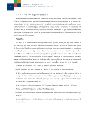 7.5. Conduta para os parceiros sexuais
Os parceiros sexuais de pacientes com condilomas devem ser buscados, uma vez que poderão se bene-
ficiar de exame clínico para avaliação da presença de condilomas não suspeitados, ou de outras DST, e
pela avaliação de lesões sub clínicas como NIP - Neoplasia Intraepitelial Peniana. Eventualmente, podem
ser transmissores de condiloma para outras parcerias sexuais. Como o tratamento de condilomas não
elimina o HPV, as mulheres e seus/as parceiros/as devem ser informados de que podem ser infectantes,
mesmo na ausência de lesões visíveis. O uso de preservativos pode reduzir, o risco de transmissão para
parceiros/as não infectados/as.
Gestantes
Na gestação, as lesões condilomatosas poderão atingir grandes proporções, seja pelo aumento da
vascularização, seja pelas alterações hormonais e imunológicas que ocorrem nesse período (ver capítulo
8). Os tipos 6 e 11 podem causar papilomatose laringeal em recém-nascidos e crianças, mas é uma
situação clínica muito rara. Ignora-se, até o momento, se a via de transmissão é transplacentária,
perinatal ou pós-natal. Há controvérsias a respeito da operação cesariana como valor preventivo em
relação à transmissão. Portanto, não deve ser realizada para prevenção da transmissão vertical do HPV,
apenas quando o tamanho e localização das lesões estão causando obstrução do canal de parto, ou quando
o parto vaginal possa ocasionar sangramento excessivo, a operação cesariana deverá ser indicada.
A escolha do tratamento vai se basear no tamanho e número das lesões:
• Lesões pequenas, isoladas e externas: ATA, eletro ou criocauterização em qualquer fase;
• Lesões condilomatosas grandes, excluindo o colo do útero e vagina: ressecção com eletrocautério ou
cirurgia de alta freqüência ou exérese por alça diatérmica, em qualquer fase da gravidez. Esse pro-
cedimento exige profissional habilitado, visto que pode provocar sangramento importante e deve
restringir-se à lesão propriamente dita.
• Lesões pequenas, colo, vagina e vulva: ATA, eletro ou criocauterização, a partir do 2º trimestre;
• Nunca usar Podofilina durante qualquer fase da gravidez;
• Mulheres com condilomatose durante a gravidez deverão ser seguidas com citologia oncológica após
o parto;
• Lesões subclínicas intra-epiteliais de baixo ou alto grau: conduta descrita no capítulo sobre câncer de
colo do útero.
50
Cadernos de Atenção Básica –
Controle dos Cânceres do Colo do Útero e da Mama
 