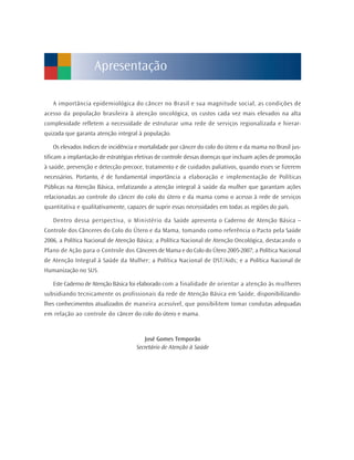 A importância epidemiológica do câncer no Brasil e sua magnitude social, as condições de
acesso da população brasileira à atenção oncológica, os custos cada vez mais elevados na alta
complexidade refletem a necessidade de estruturar uma rede de serviços regionalizada e hierar-
quizada que garanta atenção integral à população.
Os elevados índices de incidência e mortalidade por câncer do colo do útero e da mama no Brasil jus-
tificam a implantação de estratégias efetivas de controle dessas doenças que incluam ações de promoção
à saúde, prevenção e detecção precoce, tratamento e de cuidados paliativos, quando esses se fizerem
necessários. Portanto, é de fundamental importância a elaboração e implementação de Políticas
Públicas na Atenção Básica, enfatizando a atenção integral à saúde da mulher que garantam ações
relacionadas ao controle do câncer do colo do útero e da mama como o acesso à rede de serviços
quantitativa e qualitativamente, capazes de suprir essas necessidades em todas as regiões do país.
Dentro dessa perspectiva, o Ministério da Saúde apresenta o Caderno de Atenção Básica –
Controle dos Cânceres do Colo do Útero e da Mama, tomando como referência o Pacto pela Saúde
2006, a Política Nacional de Atenção Básica; a Política Nacional de Atenção Oncológica, destacando o
Plano de Ação para o Controle dos Cânceres de Mama e do Colo do Útero 2005-2007; a Política Nacional
de Atenção Integral à Saúde da Mulher; a Política Nacional de DST/Aids; e a Política Nacional de
Humanização no SUS.
Este Caderno de Atenção Básica foi elaborado com a finalidade de orientar a atenção às mulheres
subsidiando tecnicamente os profissionais da rede de Atenção Básica em Saúde, disponibilizando-
lhes conhecimentos atualizados de maneira acessível, que possibilitem tomar condutas adequadas
em relação ao controle do câncer do colo do útero e mama.
José Gomes Temporão
Secretário de Atenção à Saúde
Apresentação
 