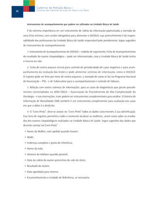 Instrumentos de acompanhamento que podem ser utilizados na Unidade Básica de Saúde
É de extrema importância ter um instrumento de coleta da informação padronizada a exemplo de
uma ficha mínima, com caráter obrigatório para alimentar o SISCOLO, cujo preenchimento é da respon-
sabilidade dos profissionais da Unidade Básica de Saúde responsável pelo atendimento. Segue sugestões
de instrumentos de acompanhamento:
1. Instrumento de Acompanhamento do SISCOLO – módulo de seguimento. Ficha de Acompanhamento
do resultado do exame citopatológico – pode ser informatizado, caso a Unidade Básica de Saúde tenha
o recurso ou não.
2. Ficha de contra-arquivo servirá para controle de periodicidade de casos negativos e para acom-
panhamento da evolução das lesões e pode alimentar sistemas de informação, como o SISCOLO.
O registro pode ser feito por meio de contra-arquivos, a exemplo de como se faz no Programa Nacional
de Imunização – PNI - e de Tuberculose para o acompanhamento e controle de faltosos;
3. Relação com outros sistemas de informações: para os casos de diagnósticos que geram procedi-
mentos contemplados na APAC-ONCO – Autorização de Procedimento de Alta Complexidade da
Oncologia - e nas internações, esses podem ser instrumentos complementares para análise. O Sistema de
Informação de Mortalidade (SIM) também é um instrumento complementar para avaliação nos casos
em que o óbito é o desfecho.
4. O “Livro Preto”: deve-se anotar no “Livro Preto” todos os dados concernentes à sua identificação.
Esse livro de registros permitirá a todo o momento localizar as mulheres, assim como saber os resulta-
dos dos exames citopatológicos realizados na Unidade Básica de Saúde. Segue sugestões dos dados que
deverão constar no“Livro Preto” :
• Nome da Mulher, com apelido quando houver;
• Idade;
• Endereço completo e ponto de referência;
• Nome da mãe;
• Número do telefone quando possível;
• Data da coleta do exame preventivo do colo do útero;
• Resultado do exame;
• Data agendada para retorno;
• Encaminhamento a Unidade de Referência, se necessário.
86
Cadernos de Atenção Básica –
Controle dos Cânceres do Colo do Útero e da Mama
 