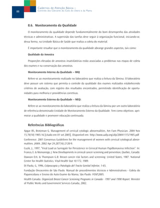 8.6. Monitoramento da Qualidade
O monitoramento da qualidade depende fundamentalmente do bom desempenho das atividades
técnicas e administrativas. A supervisão das tarefas deve seguir à organização funcional, iniciando-se,
dessa forma, na Unidade Básica de Saúde que realiza a coleta do material.
É importante ressaltar que o monitoramento da qualidade abrange grandes aspectos, tais como:
Qualidade da Amostra
Proporções elevadas de amostras insatisfatórias estão associadas a problemas nas etapas de coleta
dos exames e na conservação das amostras.
Monitoramento Interno da Qualidade – MIQ
Refere-se ao monitoramento realizado no laboratório que realiza a leitura da lâmina. O laboratório
deve possuir um sistema que permita o controle da qualidade dos exames realizados estabelecendo
critérios de avaliação, com registro dos resultados encontrados, permitindo identificação de oportu-
nidades para melhoria e providências corretivas.
Monitoramento Externo da Qualidade – MEQ:
Refere-se ao monitoramento do laboratório que realiza a leitura da lâmina por um outro laboratório
de referência denominado Unidade de Monitoramento Externo da Qualidade. Tem como objetivos: apri-
morar a qualidade e promover educação continuada.
Referências Bibliográficas
Apgar BS, Brotzman G. Management of cervical cytologic abnormalities. Am Fam Physician. 2004 Nov
15;70(10):1905-16 [citado em 01 set 2005]. Disponível em: http://www.aafp.org/afp/20041115/1905.pdf
Conference. 2001 Consensus Guidelines for the management of women with cervical cytological abnor-
malities. JAMA. 2002 Apr 24;287(16):2120-9.
Cuzik, J., 1997, “Viral Load as Surrogate for Persistence in Cervical Human Papillomavirus Infection”. In:
Franco, E. & Monsonego, J. New Developments in cervical cancer screening and prevention, Quebec, Canadá.
Dawson D.A. & Thompson G.B. Breast cancer risk factors and screening: United States, 1987. National
Center for Health Statistics. Vital Health Stat 10:172, 1989.
Di Paola, G, 1996, Colposcopia y Patología del Tracto Genital Inferior, 1-65.
Fundação Oncocentro de São Paulo. Manual de procedimentos técnicos e Administrativos - Coleta do
Papanicolaou e Ensino do Auto-Exame da Mama, São Paulo: FOSP,2005.
Health Canada. Organized Breast Cancer Screening Programs in Canada - 1997 and 1998 Report. Minister
of Public Works and Government Services Canada, 2002.
88
Cadernos de Atenção Básica –
Controle dos Cânceres do Colo do Útero e da Mama
 