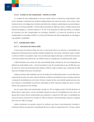 9.2.6.3. Unidade de Alta Complexidade - UNACON ou CACON
É a unidade de alta complexidade no SUS que realiza exames e tratamentos especializados. Neste
nível é realizado o tratamento das mulheres diagnosticadas com câncer de mama, assim como o trata-
mento do câncer em estágios que envolvam procedimentos cirúrgicos, radioterápicos e quimioterápicos.
Com base nas Portarias MS/GM nº 2439 de 08 de dezembro de 2005 que institui a Política Nacional de
Atenção Oncológica e a Portaria MS/SAS nº 741 de 19 de dezembro de 2005 que defini as Unidades
de Assistência de Alta Complexidade em Oncologia (UNACON), os Centros de Assistência de Alta
Complexidade em Oncologia (CACON) e os Centros de Referência de Alta Complexidade em Oncologia e
suas aptidões e qualidades.
9.2.7. Considerações Sobre:
9.2.7.1. Auto-Exame das Mamas (AEM)
O Auto-exame das Mamas (AEM) não vem se mostrando efetivo em diminuir a mortalidade nos
programas de detecção precoce quando utilizado isoladamente. Este exame, entretanto, ajuda a mulher
a conhecer melhor o seu próprio corpo. Uma vez observada alguma alteração, a mulher deverá procurar
o serviço de saúde mais próximo de sua residência para ser avaliada por um profissional de saúde.
O AEM sistemático das mamas tem sido recomendado desde a década de 30 e foi incorporado nas
políticas da saúde pública norte – americanas desde os anos 50. Considerando-se que até 90% dos casos
de câncer de mama são detectados pelas próprias mulheres, pode-se deduzir que a promoção do AEM
seja uma estratégia eficaz para sua detecção.
Embora já tenham sido realizados mais de 30 estudos não randomizados sobre o uso do AEM para o
rastreamento do câncer de mama, não há evidências científicas incontestáveis de que sua prática promova
a redução da mortalidade por este câncer. Diversos estudos de tipo caso-controle apontaram para uma
leve redução na mortalidade em pacientes submetidas ao AEM, enquanto estudos de coorte e ensaios
clínicos não suportaram esses achados.
Em um ensaio clínico não randomizado, iniciado em 1973 na Inglaterra pelo “UK Early Detection of
Breast Câncer Study Group”, não foi constatada redução nas taxas de mortalidade por este câncer. Há
apenas dois ensaios clínicos randomizados que avaliariam o impacto do AEM sobre a mortalidade por
câncer de mama. O primeiro foi iniciado em 1985, em Moscou e São Petersburgo, enquanto o segundo
teve início em 1989, em Xangai.
Ambos envolveram um grande número de mulheres que foram meticulosamente treinadas e
receberam reforços para garantir o aprendizado da técnica. Após um seguimento de 5 a 10 anos, ambos
101
Cadernos de Atenção Básica –
Controle dos Cânceres do Colo do Útero e da Mama
 