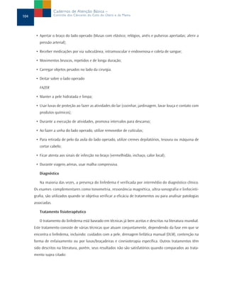 • Apertar o braço do lado operado (blusas com elástico; relógios, anéis e pulseiras apertadas; aferir a
pressão arterial);
• Receber medicações por via subcutânea, intramuscular e endovenosa e coleta de sangue;
• Movimentos bruscos, repetidos e de longa duração;
• Carregar objetos pesados no lado da cirurgia.
• Deitar sobre o lado operado
FAZER
• Manter a pele hidratada e limpa;
• Usar luvas de proteção ao fazer as atividades do lar (cozinhar, jardinagem, lavar louça e contato com
produtos químicos);
• Durante a execução de atividades, promova intervalos para descanso;
• Ao fazer a unha do lado operado, utilize removedor de cutículas;
• Para retirada de pelo da axila do lado operado, utilize cremes depilatórios, tesoura ou máquina de
cortar cabelo;
• Ficar atenta aos sinais de infecção no braço (vermelhidão, inchaço, calor local);
• Durante viagens aéreas, usar malha compressiva.
Diagnóstico
Na maioria das vezes, a presença do linfedema é verificada por intermédio do diagnóstico clínico.
Os exames complementares como tonometria, ressonância magnética, ultra-sonografia e linfocinti-
grafia, são utilizados quando se objetiva verificar a eficácia de tratamentos ou para analisar patologias
associadas.
Tratamento fisioterapêutico
O tratamento do linfedema está baseado em técnicas já bem aceitas e descritas na literatura mundial.
Este tratamento consiste de várias técnicas que atuam conjuntamente, dependendo da fase em que se
encontra o linfedema, incluindo: cuidados com a pele, drenagem linfática manual (DLM), contenção na
forma de enfaixamento ou por luvas/braçadeiras e cinesioterapia específica. Outros tratamentos têm
sido descritos na literatura, porém, seus resultados não são satisfatórios quando comparados ao trata-
mento supra citado:
104
Cadernos de Atenção Básica –
Controle dos Cânceres do Colo do Útero e da Mama
 
