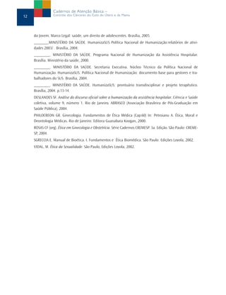 do Jovem. Marco Legal: saúde, um direito de adolescentes. Brasília, 2005.
_______,MINISTÉRIO DA SAÚDE. HumanizaSUS Política Nacional de Humanização:relatórios de ativi-
dades 2003/ . Brasília, 2004.
________. MINISTÉRIO DA SAÚDE. Programa Nacional de Humanização da Assistência Hospitalar.
Brasília. Ministério da saúde, 2000.
________. MINISTÉRIO DA SAÚDE. Secretaria Executiva. Núcleo Técnico da Política Nacional de
Humanização. HumanizaSUS: Política Nacional de Humanização: documento base para gestores e tra-
balhadores do SUS. Brasília, 2004.
________. MINISTÉRIO DA SAÚDE. HumanizaSUS: prontuário transdisciplinar e projeto terapêutico.
Brasília, 2004. p.13-14.
DESLANDES SF. Análise do discurso oficial sobre a humanização da assistência hospitalar. Ciência e Saúde
coletiva, volume 9, número 1. Rio de Janeiro. ABRASCO (Associação Brasileira de Pós-Graduação em
Saúde Pública), 2004.
PHILOCREON GR. Ginecologia. Fundamentos de Ética Médica (Cap.60) In: Petroianu A. Ética, Moral e
Deontologia Médicas. Rio de Janeiro: Editora Guanabara Koogan, 2000.
ROSAS CF (org). Ética em Ginecologia e Obstetrícia. Série Cadernos CREMESP. 3a. Edição. São Paulo: CREME-
SP, 2004.
SGRECCIA E. Manual de Bioética. I. Fundamentos e Ética Biomédica. São Paulo: Edições Loyola, 2002.
VIDAL, M. Ética da Sexualidade. São Paulo, Edições Loyola, 2002.
12
Cadernos de Atenção Básica –
Controle dos Cânceres do Colo do Útero e da Mama
 