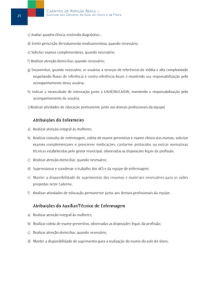 c) Avaliar quadro clínico, emitindo diagnóstico ;
d) Emitir prescrição do tratamento medicamentoso, quando necessário;
e) Solicitar exames complementares, quando necessário;
f) Realizar atenção domiciliar, quando necessário;
g) Encaminhar, quando necessário, as usuárias a serviços de referências de média e alta complexidade
respeitando fluxos de referência e contra-referência locais e mantendo sua responsabilização pelo
acompanhamento dessa usuária;
h) Indicar a necessidade de internação junto a UNACON/CACON, mantendo a responsabilização pelo
acompanhamento da usuária;
i) Realizar atividades de educação permanente junto aos demais profissionais da equipe)
Atribuições do Enfermeiro
a) Realizar atenção integral às mulheres;
b) Realizar consulta de enfermagem, coleta de exame preventivo e exame clínico das mamas, solicitar
exames complementares e prescrever medicações, conforme protocolos ou outras normativas
técnicas estabelecidas pelo gestor municipal, observadas as disposições legais da profissão;
c) Realizar atenção domiciliar, quando necessário;
d) Supervisionar e coordenar o trabalho dos ACS e da equipe de enfermagem;
e) Manter a disponibilidade de suprimentos dos insumos e materiais necessários para as ações
propostas neste Caderno;
f) Realizar atividades de educação permanente junto aos demais profissionais da equipe.
Atribuições do Auxiliar/Técnico de Enfermagem
a) Realizar atenção integral às mulheres;
b) Realizar coleta de exame preventivo, observadas as disposições legais da profissão;
c) Realizar atenção domiciliar, quando necessário;
d) Manter a disponibilidade de suprimentos para a realização do exame do colo do útero;
21
Cadernos de Atenção Básica –
Controle dos Cânceres do Colo do Útero e da Mama
 