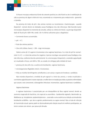 Se houver mucopus endocervical (teste do cotonete positivo) ou colo friável ou dor à mobilização do
colo ou presença de algum critério de risco, recomenda-se o tratamento para endocervicite - gonorréia
e clamídia.
Na presença de testes do pH e das aminas normais ou inconclusivos e bacterioscopia - quando
disponível - normal, devem ser afastadas causas fisiológicas e/ou não infecciosas. Não havendo exame
microscópico disponível no momento da consulta, utilizar os critérios de Amsel, o qual exige disponibili-
dade de fita de pH e KOH 10%, sendo 3 de 4 critérios suficientes para o diagnóstico:
• Corrimento branco acinzentado;
• pH > 4.7;
• Teste das aminas positivo;
• Clue cells (células chaves) > 20% - exige microscopia.
Valores acima de 4,5 sugerem tricomoníase e/ou vaginose bacteriana. Se o teste de pH for normal -
entre 4 e 4,5 - e o teste das aminas for negativo, é preciso investigar uma possível causa fisiológica e/ou
não infecciosa, conforme descrito anteriormente. Se a microscopia é disponível, o conteúdo vaginal pode
ser visualizado a fresco, com KOH a 10%, ou corado em esfregaço pelo método de Gram.
• presença de clue-cells e/ou a ausência de lactobacilos: vaginose bacteriana;
• microorganismos flagelados móveis: tricomoníase;
• hifas ou micélios birrefringentes semelhantes a um caniço e esporos de leveduras: candidíase.
Não estando disponíveis a medida do pH vaginal e o teste das aminas, e sendo visualizado o
corrimento vaginal durante o exame especular, a mulher deve ser tratada para todas as possíveis enfermidades
que causam, mais comumente, vulvovaginites infecciosas: tricomoníase, vaginose bacteriana e candidíase.
Vaginose bacteriana
A vaginose bacteriana é caracterizada por um desequilíbrio da flora vaginal normal, devido ao
aumento exagerado de bactérias, em especial as anaeróbias - Gardnerella vaginalis, Bacteroides sp,
Mobiluncus sp, micoplasmas, peptoestreptococos -, associado a uma ausência ou redução acentuada dos
lactobacilos acidófilos - que são os agentes predominantes na vagina normal. Não se trata de infecção
de transmissão sexual, apenas pode ser desencadeada pela relação sexual em mulheres predispostas, ao
terem contato com sêmen, que possui pH elevado.
34
Cadernos de Atenção Básica –
Controle dos Cânceres do Colo do Útero e da Mama
 