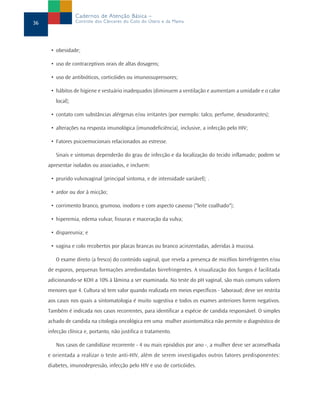 • obesidade;
• uso de contraceptivos orais de altas dosagens;
• uso de antibióticos, corticóides ou imunossupressores;
• hábitos de higiene e vestuário inadequados (diminuem a ventilação e aumentam a umidade e o calor
local);
• contato com substâncias alérgenas e/ou irritantes (por exemplo: talco, perfume, desodorantes);
• alterações na resposta imunológica (imunodeficiência), inclusive, a infecção pelo HIV;
• Fatores psicoemocionais relacionados ao estresse.
Sinais e sintomas dependerão do grau de infecção e da localização do tecido inflamado; podem se
apresentar isolados ou associados, e incluem:
• prurido vulvovaginal (principal sintoma, e de intensidade variável); .
• ardor ou dor à micção;
• corrimento branco, grumoso, inodoro e com aspecto caseoso ("leite coalhado");
• hiperemia, edema vulvar, fissuras e maceração da vulva;
• dispareunia; e
• vagina e colo recobertos por placas brancas ou branco acinzentadas, aderidas à mucosa.
O exame direto (a fresco) do conteúdo vaginal, que revela a presença de micélios birrefrigentes e/ou
de esporos, pequenas formações arredondadas birrefringentes. A visualização dos fungos é facilitada
adicionando-se KOH a 10% à lâmina a ser examinada. No teste do pH vaginal, são mais comuns valores
menores que 4. Cultura só tem valor quando realizada em meios específicos - Saboraud; deve ser restrita
aos casos nos quais a sintomatologia é muito sugestiva e todos os exames anteriores forem negativos.
Também é indicada nos casos recorrentes, para identificar a espécie de candida responsável. O simples
achado de candida na citologia oncológica em uma mulher assintomática não permite o diagnóstico de
infecção clínica e, portanto, não justifica o tratamento.
Nos casos de candidíase recorrente - 4 ou mais episódios por ano -, a mulher deve ser aconselhada
e orientada a realizar o teste anti-HIV, além de serem investigados outros fatores predisponentes:
diabetes, imunodepressão, infecção pelo HIV e uso de corticóides.
36
Cadernos de Atenção Básica –
Controle dos Cânceres do Colo do Útero e da Mama
 
