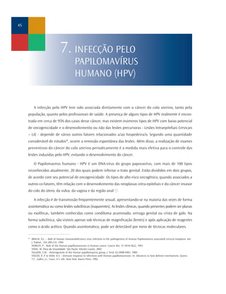 A infecção pelo HPV tem sido associada diretamente com o câncer do colo uterino, tanto pela
população, quanto pelos profissionais de saúde. A presença de alguns tipos de HPV realmente é encon-
trada em cerca de 95% dos casos desse câncer, mas existem inúmeros tipos de HPV com baixo potencial
de oncogenicidade e o desenvolvimento ou não das lesões precursoras - Lesões Intraepiteliais Cervicais
– LIE - depende de vários outros fatores relacionados a/ao hospedeira/o. Segundo uma quantidade
considerável de estudos*, ocorre a remissão espontânea das lesões. Além disso, a realização de exames
preventivos do câncer do colo uterino periodicamente é a medida mais efetiva para o controle das
lesões induzidas pelo HPV, evitando o desenvolvimento do câncer.
O Papilomavírus humano - HPV é um DNA-vírus do grupo papovavírus, com mais de 100 tipos
reconhecidos atualmente, 20 dos quais podem infectar o trato genital. Estão divididos em dois grupos,
de acordo com seu potencial de oncogenicidade. Os tipos de alto risco oncogênico, quando associados a
outros co-fatores, têm relação com o desenvolvimento das neoplasias intra-epiteliais e do câncer invasor
do colo do útero, da vulva, da vagina e da região anal 1
,2
.
A infecção é de transmissão freqüentemente sexual, apresentando-se na maioria das vezes de forma
assintomática ou como lesões subclínicas (inaparentes). As lesões clínicas, quando presentes podem ser planas
ou exofíticas, também conhecidas como condiloma acuminado, verruga genital ou crista de galo. Na
forma subclínica, são visíveis apenas sob técnicas de magnificação (lentes) e após aplicação de reagentes
como o ácido acético. Quando assintomático, pode ser detectável por meio de técnicas moleculares.
45
7. INFECÇÃO PELO
PAPILOMAVÍRUS
HUMANO (HPV)
* BRAUN, O.L., - Role of human immunodeficiency virus infection in the pathogenesis of Human Papilomavírus associated cervical neoplasia. Am.
J. Pathol., 144:209-214, 1994.
HOWLEY, P. - Role of the Human papillomaviruses in Human cancer. Cancer Res. 51:5019-5022, 1991.
VIDAL, M. Ética da Sexualidade. São Paulo, Edições Loyola, 2002.
VILLIERS, E.M. - Heterogeneity of the Human papillomavirus group. J. Virol. 63:4898-4903, 1989.
VISCIDI, R .P. & SHAH, K.V. - Immune response to infections with Human papillomaviruses. In: Advances in host defence mechanisms. Quinn,
T.C., Gallin, J.I., Fauci, A.S. eds, New York, Raven Press, 1992.
 
