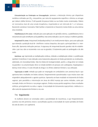 Criocauterização ou Crioterapia ou Criocoagulação: promove a destruição térmica por dispositivos
metálicos resfriados por CO2, criocautérios, por meio de equipamento específico e elimina as verrugas
por induzir citólise térmica. É útil quando há poucas lesões ou nas lesões muito ceratinizadas. Podem
ser necessárias mais de uma sessão terapêutica, respeitando-se um intervalo de 1 a 2 semanas.
Raramente anestesia é necessária. Pode facilitar o tratamento se houverem muitas lesões ou uma extensa
área envolvida.
Podofilotoxina 0,15% creme: indicado para auto-aplicação em genitália externa, a podofilotoxina tem o
mecanismo de ação semelhante ao da podofilina. Está contra-indicado o uso em crianças e mulheres grávidas.
Imiquimod 5% creme: Imiquimod (imidazolquinolina) é um medicamento tópico para auto-aplicação
que estimula a produção local de interferon e outras citoquinas, das quais a principal delas é o inter-
feron alfa. Apresenta indicações precisas. A segurança de imiquimod durante gravidez não foi estabele-
cida e, por isso, não se recomenda o seu uso na gravidez. O tratamento pode ser prolongado e de alto
custo.
Interferon: age reprimindo as multiplicações viróticas, inibindo a multiplicação celular e a proliferação
epitelial. O interferon é mais indicado como tratamento adjuvante em lesões persistentes ou recidivantes,
sobretudo, em imunodeprimidos. Não há relatos de teratogenicidade, porém, a droga deve ser evitada
na gravidez e na amamentação. Deve se evitada também em pessoas com cardiopatias, hepatopatias e
doença renal crônica. O custo elevado da droga e os efeitos colaterais limitam a sua utilização.
Vaporização à LASER: método que pode ser empregado em ambulatório com anestesia local e que
apresenta bons resultados em lesões vulvares, freqüentemente queratinizadas e que muitas vezes não
respondem adequadamente a agentes químicos. Apresenta um bom resultado no tratamento de lesões
vaginais, pois possibilita a intervenção em áreas de difícil manejo por outros métodos, como por
exemplo, lesões em fórnices e nas pregas vaginais. Produz escassa perda sangüínea e bons resultados
estéticos, principalmente na vulva e vagina. A necessidade de treinamento especial do/a médico/a e o
alto custo do equipamento limitam o seu uso.
7.4. Seguimento
As mulheres devem ser orientadas sobre a possibilidade de recorrência, o que freqüentemente
acontece nos três primeiros meses e aconselhadas quanto à necessidade de exame periódico de lesões
do colo do útero ( ver capítulo 8).
49
Cadernos de Atenção Básica –
Controle dos Cânceres do Colo do Útero e da Mama
 