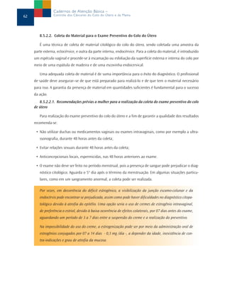 8.5.2.2. Coleta do Material para o Exame Preventivo do Colo do Útero
É uma técnica de coleta de material citológico do colo do útero, sendo coletada uma amostra da
parte externa, ectocérvice, e outra da parte interna, endocérvice. Para a coleta do material, é introduzido
um espéculo vaginal e procede-se à escamação ou esfoliação da superfície externa e interna do colo por
meio de uma espátula de madeira e de uma escovinha endocervical.
Uma adequada coleta de material é de suma importância para o êxito do diagnóstico. O profissional
de saúde deve assegurar–se de que está preparado para realizá-lo e de que tem o material necessário
para isso. A garantia da presença de material em quantidades suficientes é fundamental para o sucesso
da ação.
8.5.2.2.1. Recomendações prévias a mulher para a realização da coleta do exame preventivo do colo
de útero
Para realização do exame preventivo do colo do útero e a fim de garantir a qualidade dos resultados
recomenda-se:
• Não utilizar duchas ou medicamentos vaginais ou exames intravaginais, como por exemplo a ultra-
ssonografia, durante 48 horas antes da coleta;
• Evitar relações sexuais durante 48 horas antes da coleta;
• Anticoncepcionais locais, espermicidas, nas 48 horas anteriores ao exame.
• O exame não deve ser feito no período menstrual, pois a presença de sangue pode prejudicar o diag-
nóstico citológico. Aguarda o 5° dia após o término da menstruação. Em algumas situações particu-
lares, como em um sangramento anormal, a coleta pode ser realizada.
Por vezes, em decorrência do déficit estrogênico, a visibilização da junção escamo-colunar e da
endocérvix pode encontrar-se prejudicada, assim como pode haver dificuldades no diagnóstico citopa-
tológico devido à atrofia do epitélio. Uma opção seria o uso de cremes de estrogênio intravaginal,
de preferência o estriol, devido à baixa ocorrência de efeitos colaterais, por 07 dias antes do exame,
aguardando um período de 3 a 7 dias entre a suspensão do creme e a realização do preventivo.
Na impossibilidade do uso do creme, a estrogenização pode ser por meio da administração oral de
estrogênios conjugados por 07 a 14 dias - 0,3 mg /dia -, a depender da idade, inexistência de con-
tra-indicações e grau de atrofia da mucosa.
62
Cadernos de Atenção Básica –
Controle dos Cânceres do Colo do Útero e da Mama
 