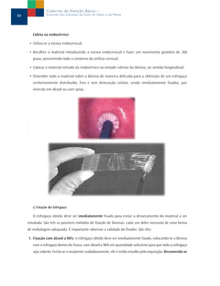 Coleta na endocérvice:
• Utiliza-se a escova endocervical;
• Recolher o material introduzindo a escova endocervical e fazer um movimento giratório de 360
graus, percorrendo todo o contorno do orifício cervical;
• Colocar o material retirado da endocérvice na metade inferior da lâmina, no sentido longitudinal;
• Distender todo o material sobre a lâmina de maneira delicada para a obtenção de um esfregaço
uniformemente distribuído, fino e sem destruição celular, sendo imediatamente fixados, por
imersão em álcool ou com spray .
c) Fixação do Esfregaço:
O esfregaço obtido deve ser imediatamente fixado para evitar o dessecamento do material a ser
estudado. São três os possíveis métodos de fixação de lâminas; cada um deles necessita de uma forma
de embalagem adequada. É importante observar a validade do fixador. São eles:
1. Fixação com álcool a 96%: o esfregaço obtido deve ser imediatamente fixado, colocando-se a lâmina
com o esfregaço dentro do frasco, com álcool a 96% em quantidade suficiente para que todo o esfregaço
seja coberto. Fecha-se o recipiente cuidadosamente; ele é então envolto pela requisição. Recomenda-se
69
Cadernos de Atenção Básica –
Controle dos Cânceres do Colo do Útero e da Mama
 