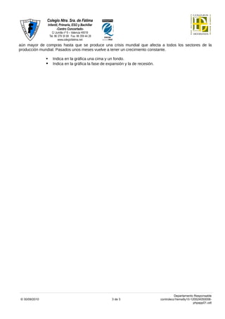 aún mayor de compras hasta que se produce una crisis mundial que afecta a todos los sectores de la
producción mundial. Pasados unos meses vuelve a tener un crecimiento constante.

                  Indica en la gráfica una cima y un fondo.
                  Indica en la gráfica la fase de expansión y la de recesión.




                                                                                           Departamento Responsable
© 30/09/2010                                         3 de 3                      controleco1tema9y10-120524050006-
                                                                                                       phpapp01.odt
 
