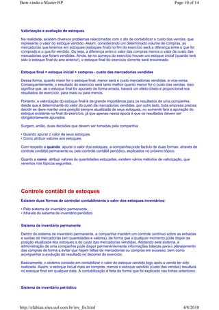 Bem-vindo a Master HP                                                                           Page 10 of 14




Valorização e avaliação de estoques

Na realidade, existem diversos problemas relacionados com o ato de contabilizar o custo das vendas, que
represente o valor do estoque vendido. Assim, considerando um determinado volume de compras, as
mercadorias que teremos em estoques (estoques final) no fim do exercício será a diferença entre o que foi
comprado e o que foi vendido. Ou seja, a diferença entre o valor das compras menos o valor de custo das
mercadorias que foram vendidas. Ainda, se no começo do exercício houver um estoque inicial (quando terá
sido o estoque final do ano anterior), o estoque final do exercício corrente será encontrado:


Estoque final = estoque inicial + compras - custo das mercadorias vendidas

Dessa forma, quanto maior for o estoque final, menor será o custo mercadorias vendidas, e vice-versa.
Consequentemente, o resultado do exercício será tanto melhor quanto menor for o custo das vendas. Isso
significa que, se o estoque final for apurado de forma errada, haverá um efeito direto e proporcional nos
resultados de exercício, para mais ou para menos.

Portanto, a valorização do estoque final é de grande importância para os resultados de uma companhia,
desde que é determinante do valor do custo da mercadorias vendidas. por outro lado, toda empresa precisa
decidir se deve manter uma posição sempre atualizada de seus estoques, ou somente fará a apuração do
estoque existente no final do exercício, já que apenas nessa época é que os resultados devem ser
obrigatoriamente apurados.

Surgem, então, duas decisões que devem ser tomadas pela companhia:

• Quando apurar o valor de seus estoques.
• Como atribuir valores aos estoques.

Com respeito a quando apurar o valor dos estoques, a companhia pode fazê-lo de duas formas: através de
controle contábil permanente ou pelo controle contábil periódico, explicados no próximo tópico.

Quanto a como atribuir valores às quantidades estocadas, existem vários métodos de valorização, que
veremos nos tópicos seguintes.




Controle contábil de estoques
Existem duas formas de controlar contabilmente o valor dos estoques inventários:

• Pelo sistema de inventário permanente.
• Através do sistema de inventário periódico.


Sistema de inventário permanente

Dentro do sistema de inventário permanente, a companhia mantém um controle contínuo sobre as entradas
e saídas de mercadorias (em quantidades e valores), de forma que a qualquer momento pode dispor da
posição atualizada dos estoques e do custo das mercadorias vendidas. Adotando este sistema, a
administração de uma companhia pode dispor permanentemente informações básicas para o planejamento
das compras de forma a evitar que hajam faltas de mercadorias ou compras em excesso, bem como
acompanhar a evolução do resultado no decorrer do exercício.

Basicamente, o sistema consiste em contabilizar o valor do estoque vendido logo após a venda ter sido
realizada. Assim, o estoque inicial mais as compras, menos o estoque vendido (custo das vendas) resultará
no estoque final em qualquer data. A contabilização é feita da forma que foi explicado nas linhas anteriores..



Sistema de inventário periódico




http://efabian.sites.uol.com.br/inv_fis.html                                                         4/8/2010
 
