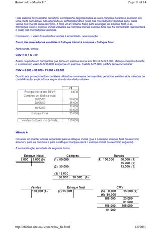 Bem-vindo a Master HP                                                                       Page 11 of 14



Pelo sistema de inventário periódico, a companhia registra todas as suas compras durante o exercício em
uma conta cumulativa, não apurando ou contabilizando o custo das mercadorias vendidas após cada
venda. No final de cada exercício, é feito um inventário físico para apuração do estoque final, e as
diferenças entre o estoque inicial somados às compras menos estoque final que foi encontrado representará
o custo das mercadorias vendidas.

Em resumo, o valor do custo das vendas é encontrado pela equação:

Custo das mercadorias vendidas = Estoque inicial + compras - Estoque final

Abreviando, temos:

CMV = EI + C - EF

Assim, supondo um companhia que tinha um estoque inicial em 19 x 8 de $ 8.000, efetuou compras durante
o exercício no valor de $ 98.000, e apurou um estoque final de $ 25.000, o CMV seria encontrado:

CMV = 8.000 + 98.000 - 25.000 = 81.000

Quanto aos procedimentos contábeis utilizados no sistema de inventário periódico, existem dois métodos de
contabilização, explicados a seguir através dos dados abaixo:




Método A

Consiste em manter contas separadas para o estoque inicial (que é o mesmo estoque final do exercício
anterior), para as compras e para o estoque final (que será o estoque inicial do exercício seguinte).

A contabilização seria feita da seguinte forma:




http://efabian.sites.uol.com.br/inv_fis.html                                                     4/8/2010
 