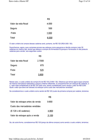 Bem-vindo a Master HP                                                                      Page 13 of 14




O valor unitário de compra dessas cadeiras será, portanto, de R$ 120 (R$ 6.000 / 50).

Suponhamos, agora, que a empresa encare seu estoque como pequenos e decida comprar mais 30
cadeiras do mesmo tipo, tendo que efetuar a compra do fornecedor B (porque o fornecedor A não possuía
cadeiras para vender, aos seguintes custos:




Nesse caso, o custo unitário da compra foi de R$ 130 (3.900 / 30). Observa que temos agora duas compras
da mesma mercadoria realizadas a preços unitários diferentes. A companhia tem em estoque 80 cadeiras, e
o valor total contabilizado é de R$ 155 cada uma, sendo contabilizado como venda o valor de R$ 6.200.
Qual o valor que deve ser baixado do estoque como custo das mercadorias vendidas?

Se considerarmos o custo unitário como sendo de R$ 120 (custo da primeira compra) por cadeira, teríamos:




Se, de outra forma, considerarmos R$ 130 (preço da última compra) como sendo o custo unitário, teríamos:




http://efabian.sites.uol.com.br/inv_fis.html                                                    4/8/2010
 