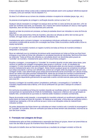 Bem-vindo a Master HP                                                                              Page 3 of 14



O item 4 (local) deve indicar a área onde o material está localizado assim como qualquer referência especial
a respeito, como por exemplo: fora do depósito nº 2.

Os itens 5 e 6 referem-se ao número de unidades contadas e à espécie de unidades (peças, kgs., etc.).

As pessoas encarregadas da contagem e verificação deverão rubricar os itens 7 e 8.

Qualquer cálculo necessário à contagem do estoque deve ser feito no verso da ficha de cada item, a fim de
poder ser conferido mais tarde, se necessário. Se o mesmo item estiver localizado em dois ou mais lugares
separados, deve ser feita uma ficha separada para cada lote.

Quando se tratar de produtos em processo, as fases já acabadas devem ser indicadas no verso da ficha de
cada item.
Depois de ter sido preenchida a ficha de inventário, esta deve ser afixada ao último item do lote que foi
contado, em lugar visível, com o auxílio de alfinete, fita adesiva, etc.

Imediatamente após a primeira contagem, os recontadores individuais verificarão se a quantidade da
mercadoria contada está de acordo com a anotação nas fichas. Estes funcionários visarão então a ficha no
espaço apropriado.

O “controller” de inventário manterá um registro numérico de todas as fichas de inventário emitidas e
designadas a cada grupo.

Deve ser salientado que os contadores de estoque serão responsáveis por todas as fichas que lhes forem
entregues e que todas as fichas não utilizadas ou canceladas deverão ser devolvidas. Nenhuma ficha deve
ser destruída. Todas as fichas não utilizadas ou canceladas devem ser devolvidas pelos grupos ao
“controller” do inventário, imediatamente após o término da primeira contagem.

Durante a contagem, o encarregado e o “controller” do inventário deverão circular pelas várias áreas, para
verificar os métodos de contagem empregados pelos grupos e confirmar, no ato, os resultados da
contagens. É muito importante que este procedimento seja levado efeito de uma maneira completa e que
comece imediatamente após início da contagem. Desta maneira qualquer grupo de contadores de estoque
que esteja executando o serviço com deficiências, poderá ser corrigido antes de progredir muito com uma
contagem errada. Caso determinado grupo esteja permanentemente sendo encontrado com cálculo errados,
devem ser dadas instruções precisas imediatamente. Neste tipo de tomada de inventário é extremamente
importante que a primeira contagem esteja correta e toda a insistência é pouca em salientarmos que os
bons resultados dependerão grandemente da supervisão e estrito controle exercido pelas partes designadas
para esse fim.

Quando a contagem do inventário estiver completada e verificada, o encarregado e o “controller” do
inventário inspecionarão toda a fábrica, a fim de se certificarem de que todo o estoque foi contado e
rotulado.

Em nenhuma circunstância as fichas de inventário deverão ser recolhidas antes do “controller” do inventário,
acompanhado do representante do Chefe de Contabilidade, inspecionar a fábrica e dar sua aprovação ao
trabalho feito, considerando-se que todos os materiais estão rotulados e contados corretamente.

Depois de proceder a esta inspeção, o encarregado do inventário ordenará um recolhimento sistemático da
parte inferior de todas as fichas de inventário. Ao destacar-se esta parte, a ficha deve ser verificada contra o
material que representa, a fim de confirmar-se que o nome e as indicações certas do material foram
indicados na ficha.

As partes destacadas das fichas devem ser colocadas em ordem numérica sob o controle do encarregado e
do “controller” do inventário. Deve ser verificado que todas as fichas tenham sido devolvidas, incluindo-se as
que não foram usadas.



5 - Transição nas Listagens de Grupo

Imediatamente após ser feita completamente a separação das fichas por grupos, devem ser preenchidas as
duas vias das listas de grupo de inventário físico mencionadas em 11.

Esta parte do trabalho deve ser feita transcrevendo-se o resultado da contagem anotado na ficha de




http://efabian.sites.uol.com.br/inv_fis.html                                                           4/8/2010
 