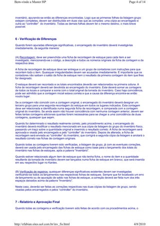 Bem-vindo a Master HP                                                                          Page 4 of 14



inventário, apurando-se então as diferenças encontradas. Logo que as primeiras folhas da listagem grupo
estejam completas, devem ser distribuídas em duas vias que as compões: uma cópia ao encarregado e
outra ao “controller” do inventário. Todas as demais folhas devem ter o mesmo destino, o mais breve
possível.



6 - Verificação de Diferenças

Quando forem apuradas diferenças significativas, o encarregado de inventário deverá investigá-las
imediatamente, da seguinte maneira:


(A) Recontagem: deve ser preenchida uma ficha de recontagem de estoque para cada item a ser
investigado, mencionando-se o código, a descrição e todos os números originais da ficha de contagem e da
respectiva área.

A ficha de recontagem de estoque deve ser entregue a um grupo de contadores com instruções para que
recontem todo o item. Quaisquer irregularidades devem ser acusadas imediatamente. É importante que os
contadores não saibam o saldo da ficha de estoque nem o resultado da primeira contagem do item que lhes
for designado.

O estoque deverá ser recontado e os totais encontrados deverão ser relacionados na primeira coluna. A
ficha de recontagem deverá ser devolvida ao encarregado do inventário. Este deverá somar as contagens
de todos os locais e comparar a soma com o total original da tomada do inventário. Caso haja coincidência,
pode ser admitido que a contagem inicial estava correta e que a causa da diferença encontra-se então
noutro lugar.

Se a contagem não coincidir com a contagem original, o encarregado do inventário deverá designar um
terceiro grupo para uma segunda recontagem do estoque em todos os lugares indicados. Esta contagem
deve ser relacionada e identificada numa segunda ficha de recontagem, e comparada com a contagem
original do inventário. Se ainda assim não houver coincidência com nenhuma contagem anterior, devem ser
feitas tantas contagens adicionais quantas forem necessárias para se chegar a uma coincidência de duas
contagens, quaisquer que sejam.

Quando for determinado o resultado realmente correto, pelo procedimento acima, o encarregado do
inventário deverá modificar o resultado mencionado em sua cópia da listagem do grupo do inventário físico,
passando um traço sobre a quantidade original e inserindo o resultado correto. A ficha de recontagem será
aprovada e visada pelo encarregado e pelo “controller” do inventário. Depois de alterada, a ficha de
recontagem será enviada ao “controller” do inventário, que corrigirá a segunda cópia da listagem e anotará o
resultado correto nas fichas de contagem originais.

Quando todas as contagens tiverem sido verificadas, a listagem de grupo, já com as eventuais correções,
deverá ser usada pelo encarregado das fichas de estoque como base para o lançamento dos totais do
inventário nas fichas de estoques, após a palavra “Inventário”.

Quando estiver relacionado algum item de estoque que não tenha ficha, o nome do item e a quantidade
resultante da tomada de inventário devem ser lançados numa ficha de estoque em branco, que será inserida
em seu respectivo lugar no Kardex.


(B) Verificação de registros: quaisquer diferenças significativas existentes devem ser investigadas
verificando-se todos os lançamentos nas respectivas fichas de estoques. Sempre que for localizado um erro
de lançamento ou de apuração de saldo nas fichas de estoque, a correção deverá ser feita num dos três
espaços deixados acima da palavra “Inventário”.

Neste caso, deverão ser feitas as correções respectivas nas duas cópias da listagem de grupo, sendo
visadas pelos encarregados e pelos “controller” do inventário.



7 - Relatório e Aprovação Final

Quando todas as contagens e verificação tiverem sido feitas de acordo com os procedimentos acima, o




http://efabian.sites.uol.com.br/inv_fis.html                                                        4/8/2010
 