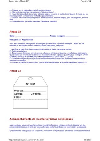Bem-vindo a Master HP                                                                       Page 6 of 14



4 - Coloque um só material em cada ficha de contagem.
5 - Não conte os materiais marcados com “Não inventariar”.
6 - Havendo necessidade de se fazer cálculos, faça-os no verso do cartão de contagem, de modo que os
mesmos possam ser facilmente verificados posteriormente.
7 - Coloque a ficha de contagem junto ao material contado, de modo seguro, para não se perder, e bem à
vista.
8 - Qualquer dúvida que tenha consulte o Gerente de Inventário.




Anexo 02
Nome: _____________________________________ Área de contagem: ______________

Instruções aos Recontadores

V.Sa. será precedido pelos grupos de contagem que efetuarão a primeira contagem. Caberá a V.Sa.
controlar se a contagem foi feita de forma correta executando o seguinte:

1 - Verificar se cada ficha de contagem contém todos os dados claramente escritos.
2 - Recontar cada item.
3 - Esclarecer as diferenças entre o número achado na primeira contagem e o resultado da recontagem.
Quais diferenças deverão ser esclarecidas imediatamente com a pessoa que efetuou a contagem. ( NÃO
EMENDE. RISQUE INTEIRAMENTE O NÚMERO ERRADO E ESCREVA-O CERTO).
4 - Qualquer divergência com o grupo de contagem respectivo deverá ser levada ao conhecimento do
Gerente do Inventário.
5 - Uma vez achada a ficha em ordem, ou acertadas as diferenças, V.Sa. deverá visá-la no espaço nº 8.




Anexo 03




Acompanhamento de Inventário Físicos de Estoques

A apresentação sobre acompanhamento de inventários físicos de estoques pretende destacar um dos
principais aspectos que deverão ser observados pelo auditor quando do seu exame sobre os estoques.

Evidentemente, esta apostila não se constitui num estudo completo sobre a matéria e assim recomendamos




http://efabian.sites.uol.com.br/inv_fis.html                                                    4/8/2010
 