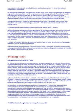 Bem-vindo a Master HP                                                                           Page 7 of 14



que, posteriormente, seja feita consulta à literatura que trata do assunto, a fim de complementar os
conhecimentos necessários.

Os estoques de uma empresa são constituídos de bens físicos, o que provoca a necessidade de desdobrar
os procedimentos de auditoria a fim de comprovar a sua existência e propriedade. A existência física dos
estoques poderá ser verificada através do exame físico dos bens, sobre o que falaremos nestas
apresentação, e a propriedade requer o exame de seus registros e elementos suportes. Poderiam também
existir estoques em poder de terceiros o que faz aplicável o procedimento de confirmação direta.

Não há dúvidas quanto à importância dos inventários físicos, porém e necessário mencionar que essa
importância está sujeita à variação de graus, segundo a efetividade de outros aspectos do sistema de
controle interno.

Vamos exemplificar esses diferentes graus de importância, vejamos agora o primeiro:

Numa empresa que não mantém registros permanentes de estoques o inventário físico é um procedimento
fundamental para que o auditor possa concluir sobre o resultado das operações. Por outro lado, se a
empresa possui esses grandes registros, adotando procedimentos contábeis adequados e uma efetiva
custódia dos estoques, não é de se esperar que o inventário físico seja um procedimento significativo para
que o auditor conclua sobre o resultado das operações. Nesse caso o auditor deverá confirmar que os
dados contábeis respondem à realidade; obviamente, nesse caso, o exame do auditor deverá ser muito
mais cuidadoso.

A tomada de inventário físico é um procedimento que deve fazer parte dos controles internos habituais da
empresa, e não, ser um requisito da auditoria.

O auditor somente deverá presenciar o inventário físico e avaliar a efetividade do mesmo, não sendo ele o
encarregado de efetuá-lo. Devemos esclarecer, também, que o auditor não garante o resultado do inventário
nem assume a responsabilidade do mesmo.




Inventários Físicos
Acompanhamento de Inventários Físicos

No sistema de inventário permanente, as compras e vendas de mercadorias normalmente são controladas
contabilmente e através de fichas de controle de estoque. No final do exercício, a soma dos saldos de todas
as fichas de controle deve resultar em valor igual ao saldo das contas de estoques na contabilidade. Antes
desse confronto, porém, a companhia deverá verificar se as fichas de controle de estoque estão acusando
quantidades realmente existentes fisicamente, desde que é sempre possível a existência de erros, ou
mesmo, desvio de mercadorias. Para tanto, a companhia deverá efetuar inventários físicos, que consistem
na contagem de todos os itens em estoque. Feito esse levantamento, as quantidades encontradas são
confrontadas com aquelas indicadas nas fichas de estoque e as diferenças (sobras e faltas) apuradas são
registradas nas fichas, em quantidades e valores.

Após o ajuste das fichas de controle, a soma dos saldos indicados nestas é confrontada com os registros
contábeis e, havendo divergências, são efetuadas os ajustes contábeis necessários. Dessa maneira, o valor
dos estoques registrado na contabilidade fica correspondendo exatamente às quantidades físicas realmente
existentes, valorizadas pelo método adotado pela companhia (PEPS, UEPS, etc.).

Por outro lado, no sistema de inventário periódico, a diferença entre o estoque final (valorizado pelos
métodos PEPS, custo médio, etc.) e o saldo da conta de estoques (estoque inicial mais compra)
representará o custo das mercadorias vendidas. Se somente esse controle for adotado, a companhia terá
poucas condições de verificar a existência de desvios de mercadorias, desde que não há com que comparar
as quantidades encontradas pelo inventário físico. Em vista disso, e para melhor controlar a movimentação
dos seus estoques, muitas empresas que adotam o sistema de inventário periódico controlam seus
estoques através de fichas, as quais registram as quantidades entradas e saídas. Dessa forma, as
quantidades encontradas através de inventário físico podem ser confrontadas com as demonstradas pelas
fichas de controle, e as faltas anormais porventura encontradas devem ser investigadas.



Contabilização das divergências entre estoque físico e contábil




http://efabian.sites.uol.com.br/inv_fis.html                                                           4/8/2010
 