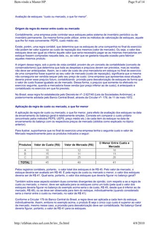 Bem-vindo a Master HP                                                                          Page 9 of 14



Avaliação de estoques: “custo ou mercado, o que for menor”.



Origem da regra do menor entre custo ou mercado

Contabilmente, uma empresa pode controlar seus estoques pelos sistema de inventário periódico ou de
inventário permanente. Da mesma forma pode utilizar, entre os métodos de valorização de estoques, aquele
que lhe for mais conveniente: PEPS, custo médio etc.

Existe, porém, uma regra contábil, que determina que os estoques de uma companhia no final do exercício
não podem ter valor superior ao custo de reposição dos mesmos (valor de mercado). Ou seja, o valor dos
estoques deve ser igual ao inferior àquele valor que seria necessário pagar se as mesmas mercadorias em
estoque fossem compradas naquela data, ou, ao valor que se gastaria naquela ocasião para fabricar
aqueles mesmos produto.

A origem dessa regra, sob o ponto de vista contábil, provém de um conceito de contabilidade (conceito de
conservadorismo) que determina que toda as despesas e prejuízos devem ser previstos, mas as receitas
não deve ser antecipadas. Assim, se o valor de custo de uma mercadoria em estoque no final de exercício
de uma companhia fosse superior ao seu valor de mercado (custo de reposição), significaria que a mesma
não conseguiria ser vendida sequer pelo seu preço de custo. Uma empresa que apresentas essa situação
deveria prever esse prejuízo futuro, contabilizando provisão para desvalorização de estoques de forma que
o valor de custo ficasse igualado ao de mercado. Dessa forma, o prejuízo que somente ria efetivado no
exercício seguinte, quando a mercadoria fosse vendia (por preço inferior ao de custo), é antecipado e
contabilizado no exercício em que foi previsto.

No Brasil, essa regra foi estabelecida pelo Decreto-lei nº- 2.627/40 (Leis da Sociedades Anônimas), e
posteriormente adotada pelo Banco Central Brasil, através da Circular nº- 179, de 11 de maio 1972.


Aplicação da regra de custo ou mercado, o que for menor

A aplicação de regra de custo ou mercado, o que for menor, para efeito de avaliação dos estoques na data
de encerramento do balanço geral é relativamente simples. Consiste em comparar o custo unitário
(encontrado pelos métodos PEPS, UEPS, preço médio etc.) de cada item do estoque na data de
encerramento do balanço com os respectivos preços de mercado (obtidos como explicado no tópico
anterior).

Para ilustrar, suponhamos que no final do exercício uma empresa tenha o seguinte custo e valor de
Mercado respectivamente para os produtos indicados a seguir:




Pelos registros contábeis, portanto, o valor total dos estoques é de R$ 45. Pelo valor de mercado, o
estoque deveria ser avaliado em R$ 48. É pela regra de custo ou mercado o menor, o valor dos estoques
deveria ser de R$ 41. Qual seria, portanto, o valor dos estoques que deveria figurar no balanço geral?

Também sobre esse aspecto existem duas correntes divergentes de opinião, com respeito a se a regra de
custo ou mercado, o menor, deve ser aplicada para os estoques como um todo (pela qual o valor dos
estoques deveria figurar no balanço do exemplo acima seria o de custo, R$ 45, desde que é inferior ao de
mercado, R$ 48), ou se deve ser observada para item do estoque, individualmente (quando considerado
seria o menor entre o custo ou mercado, no valor de R$ 41).

Conforme a Circular 179 do Banco Central do Brasil, a regra deve ser aplicada a cada item do estoque,
individualmente. Assim, embora no exemplo acima, o produto B seja o único cujo custo é superior ao valor
de mercado, mesmo nesse caso, a provisão para desvalorização deve ser contabilizada. No balanço Geral
deveria figurar, portanto, o valor de R$ 41 para os estoques.




http://efabian.sites.uol.com.br/inv_fis.html                                                        4/8/2010
 