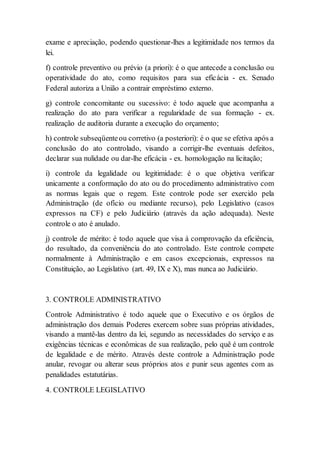 exame e apreciação, podendo questionar-lhes a legitimidade nos termos da
lei.
f) controle preventivo ou prévio (a priori): é o que antecede a conclusão ou
operatividade do ato, como requisitos para sua eficácia - ex. Senado
Federal autoriza a União a contrair empréstimo externo.
g) controle concomitante ou sucessivo: é todo aquele que acompanha a
realização do ato para verificar a regularidade de sua formação - ex.
realização de auditoria durante a execução do orçamento;
h) controle subseqüenteou corretivo (a posteriori): é o que se efetiva após a
conclusão do ato controlado, visando a corrigir-lhe eventuais defeitos,
declarar sua nulidade ou dar-lhe eficácia - ex. homologação na licitação;
i) controle da legalidade ou legitimidade: é o que objetiva verificar
unicamente a conformação do ato ou do procedimento administrativo com
as normas legais que o regem. Este controle pode ser exercido pela
Administração (de ofício ou mediante recurso), pelo Legislativo (casos
expressos na CF) e pelo Judiciário (através da ação adequada). Neste
controle o ato é anulado.
j) controle de mérito: é todo aquele que visa à comprovação da eficiência,
do resultado, da conveniência do ato controlado. Este controle compete
normalmente à Administração e em casos excepcionais, expressos na
Constituição, ao Legislativo (art. 49, IX e X), mas nunca ao Judiciário.
3. CONTROLE ADMINISTRATIVO
Controle Administrativo é todo aquele que o Executivo e os órgãos de
administração dos demais Poderes exercem sobre suas próprias atividades,
visando a mantê-las dentro da lei, segundo as necessidades do serviço e as
exigências técnicas e econômicas de sua realização, pelo quê é um controle
de legalidade e de mérito. Através deste controle a Administração pode
anular, revogar ou alterar seus próprios atos e punir seus agentes com as
penalidades estatutárias.
4. CONTROLE LEGISLATIVO
 