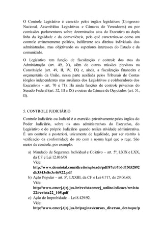 O Controle Legislativo é exercido pelos órgãos legislativos (Congresso
Nacional, Assembléias Legislativas e Câmaras de Vereadores) ou por
comissões parlamentares sobre determinados atos do Executivo na dupla
linha da legalidade e da conveniência, pelo quê caracteriza-se como um
controle eminentemente político, indiferente aos direitos individuais dos
administrados, mas objetivando os superiores interesses do Estado e da
comunidade.
O Legislativo tem função de fiscalização e controle dos atos da
Administração (art. 49, X), além de outras missões previstas na
Constituição (art. 49, II, IV, IX) e, ainda, a fiscalização financeira e
orçamentária da União, nessa parte auxiliada pelos Tribunais de Contas
(órgãos independentes mas auxiliares dos Legislativos e colaboradores dos
Executivos - art. 70 e 71). Há ainda funções de controle privativas do
Senado Federal (art. 52, III a IX) e outras da Câmara de Deputados (art. 51,
II).
5. CONTROLE JUDICIÁRIO
Controle Judiciário ou Judicial é o exercido privativamente pelos órgãos do
Poder Judiciário, sobre os atos administrativos do Executivo, do
Legislativo e do próprio Judiciário quando realiza atividade administrativa.
É um controle a posteriori, unicamente de legalidade, por ser restrito à
verificação da conformidade do ato com a norma legal que o rege. São
meios de controle, por exemplo:
a) Mandado de Segurança Individual e Coletivo – art. 5º, LXIX e LXX,
da CF e Lei 12.016/09
Vide:
http://www.domtotal.com/direito/uploads/pdf/87eb7b6d75052892
db3543e8e3e46922.pdf
b) Ação Popular – art. 5º, LXXIII, da CF e Lei 4.717, de 29.06.65;
Vide:
http://www.emerj.tjrj.jus.br/revistaemerj_online/edicoes/revista
22/revista22_105.pdf
c) Ação de Improbidade – Lei 8.429/92.
Vide:
http://www.emerj.tjrj.jus.br/paginas/cursos_diversos_destaque/p
 