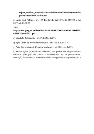 rojeto_monitor_academico/materialdownload/administrativo/im
probidadeAdministrativa.pdf
d) Ação Civil Pública - art. 129, III, da CF, Lei 7.347, de 24.07.85 e Lei
8.437, de 01.07.92;
Vide:
http://www.tjmg.jus.br/data/files/51/60/28/1E/22DD8310DACF8D8318
0808FF/pal022011.pdf
e) Mandado de Injunção - art. 5º, LXXI, da CF;
f) Ação Direta de Inconstitucionalidade - art. 102, I, a, da CF;
g) Ação Declaratória de Constitucionalidade - art. 102, I, a, da CF;
h) Outras ações (especiais ou ordinárias) que podem ser adequadamente
utilizadas pelo particular contra a Administração (ex. as possessórias,
nunciação de obra nova, ação declaratória, consignação de pagamento, etc.)
 