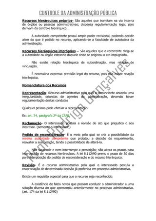 CONTROLE DA ADMINISTRAÇÃO PÚBLICA
Recursos hierárquicos próprios- São aqueles que tramitam na via interna
de órgãos ou pessoas administrativas; dispensa regulamentação legal, pois
derivam do controle hierárquico.

      A autoridade competente possui amplo poder revisional, podendo decidir
alem do que é pedido no recurso, aplicando-se a faculdade de autotutela da
administração.

Recursos hierárquicos impróprios – São aqueles que o recorrente dirigi-se
a autoridade ou órgão estranho daquele onde se originou o ato impugnado.

       Não existe relação hierárquica de subordinação, mas relação de
vinculação.

       É necessária expressa previsão legal do recurso, pois não existe relação
hierárquica.

Nomenclatura dos Recursos

Representação- Recurso administrativo pelo qual o denunciante anuncia uma
irregularidade, oriundas de agentes da administração, devendo haver
regulamentação destas condutas

Qualquer pessoa pode efetuar a representação.

Ex: art. 74, parágrafo 2º da CRFB.

Reclamação- O interessado postula a revisão de ato que prejudica o seu
interesse. (somente o interessado)

Pedido de reconsideração- É o meio pelo qual se cria a possibilidade da
mesma autoridade competente que prolatou a decisão do requerimento,
reavaliar a sua posição, tendo a possibilidade de alterá-la.

       Não suspende e nem interrompe a prescrição; não altera os prazos para
interposição de recursos hierárquicos. A lei 8,112/90 previu o prazo de 30 dias
para interposição do pedido de reconsideração e do recurso hierárquico.

Revisão- É o recurso administrativo pelo qual o interessado postula a
reapreciação de determinada decisão já proferida em processo administrativo.

Existe um requisito especial para que o recurso seja reconhecido:

       A existência de fatos novos que possam conduzir o administrador a uma
solução diversa do que apresentou anteriormente no processo administrativo.
(art. 174 da lei 8.112/90)
 