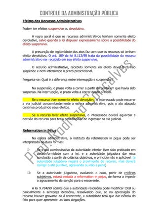 CONTROLE DA ADMINISTRAÇÃO PÚBLICA
Efeitos dos Recursos Administrativos

Podem ter efeitos suspensivo ou devolutivo.

       A regra geral é que os recursos administrativos tenham somente efeito
devolutivo, salvo quando a lei dispuser expressamente sobre a possibilidade do
efeito suspensivo.

       A presunção de legitimidade dos atos faz com que os recursos só tenham
efeito devolutivo. O art. 109 da lei 8.112/90 trata da possibilidade do recurso
administrativo ser recebido em seu efeito suspensivo.

      O recurso administrativo, recebido somente no efeito devolutivo, não
suspende e nem interrompe o prazo prescricional.

Pergunta-se: Qual é a diferença entre interrupção e suspensão？

      Na suspensão, o prazo volta a correr a partir do ponto em que havia sido
suspenso. Na interrupção, o prazo volta a correr desde o início.

       Se o recurso tiver somente efeito devolutivo, o interessado pode recorrer
a via judicial concomitantemente a esfera administrativa, pois o ato atacado
continua produzindo seus efeitos.

      Se o recurso tiver efeito suspensivo, o interessado deverá aguardar a
decisão do recurso para ter a possibilidade de ingressar na via judicial.


Reformation in Pejus

       Na esfera administrativa, o instituto da reformation in pejus pode ser
interpretado de duas formas:

   I-     Se o ato administrativo da autoridade inferior tiver sido praticado em
          desconformidade com a lei, e a autoridade julgadora dar essa
          conclusão a partir de critérios objetivos, o princípio não e aplicável. (a
          autoridade julgadora negará o provimento do recurso, mas deverá
          corrigir o ato punitivo, agravando ou não a pena)

   II-    Se a autoridade julgadora, avaliando o caso, partir de critérios
          subjetivos, estará vedada a reformation in pejus, de forma a impedir
          o agravamento da sanção para o recorrente.

       A lei 9.784/99 admite que a autoridade rescisória pode modificar total ou
parcialmente a sentença decisória, ressalvando que, se na apreciação do
recurso houver gravame ao á recorrente, a autoridade terá que dar ciência do
fato para quer apresente as suas alegações.
 